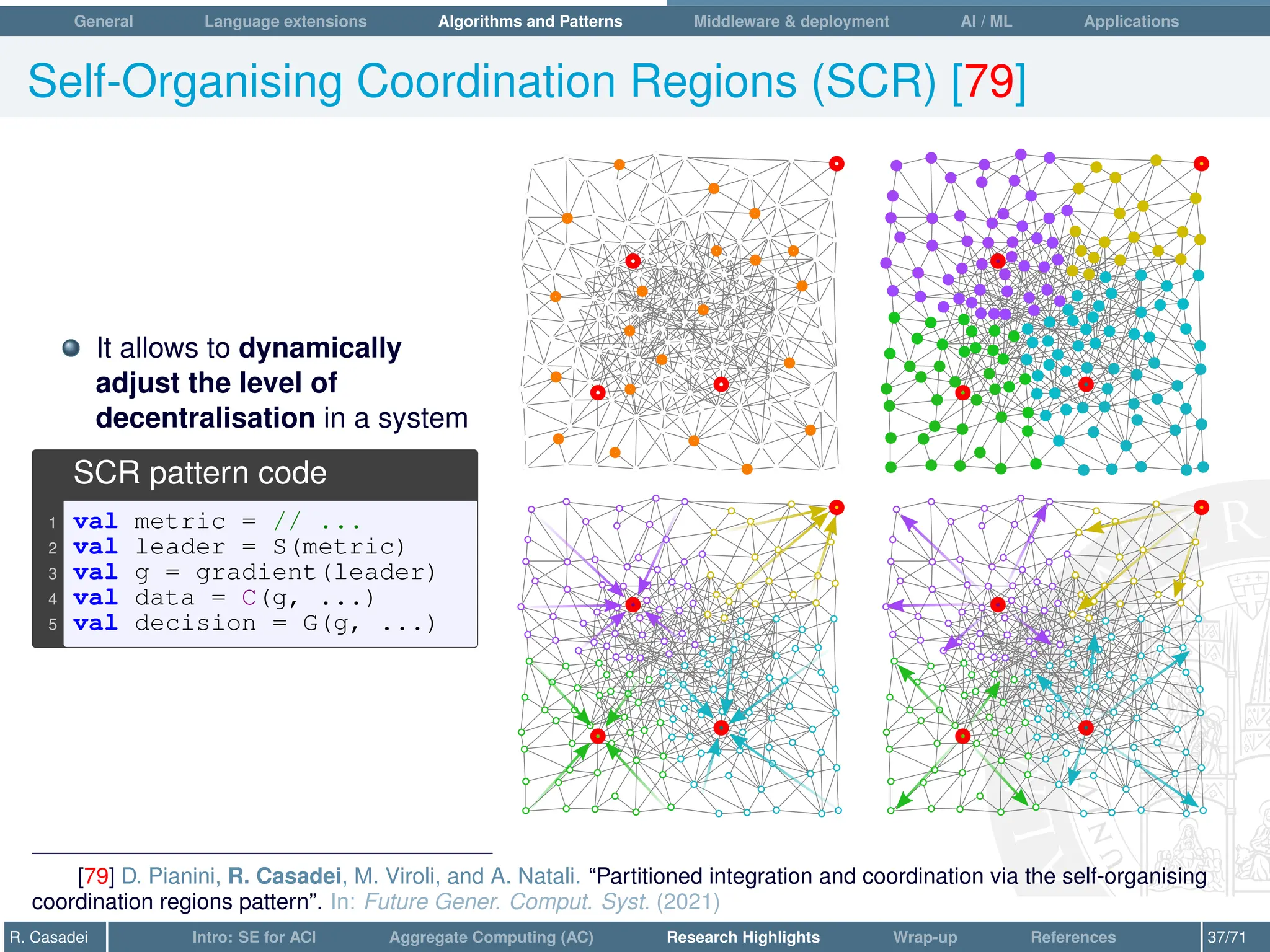 General Language extensions Algorithms and Patterns Middleware  deployment AI / ML Applications
Self-Organising Coordination Regions (SCR) [79]
It allows to dynamically
adjust the level of
decentralisation in a system
SCR pattern code
1 val metric = // ...
2 val leader = S(metric)
3 val g = gradient(leader)
4 val data = C(g, ...)
5 val decision = G(g, ...)
[79] D. Pianini, R. Casadei, M. Viroli, and A. Natali. “Partitioned integration and coordination via the self-organising
coordination regions pattern”. In: Future Gener. Comput. Syst. (2021)
R. Casadei Intro: SE for ACI Aggregate Computing (AC) Research Highlights Wrap-up References 37/71
 