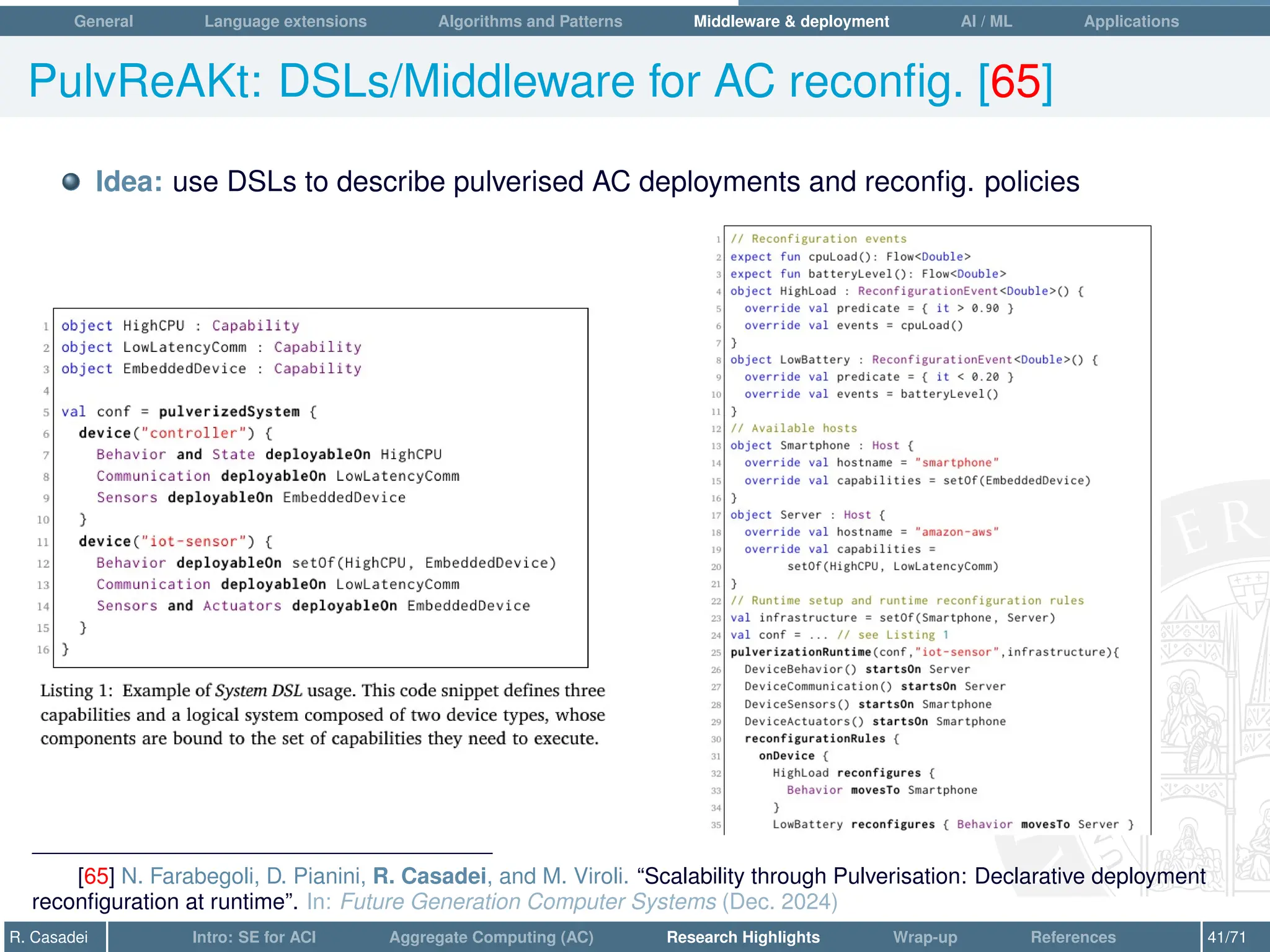 General Language extensions Algorithms and Patterns Middleware  deployment AI / ML Applications
PulvReAKt: DSLs/Middleware for AC reconfig. [65]
Idea: use DSLs to describe pulverised AC deployments and reconfig. policies
[65] N. Farabegoli, D. Pianini, R. Casadei, and M. Viroli. “Scalability through Pulverisation: Declarative deployment
reconfiguration at runtime”. In: Future Generation Computer Systems (Dec. 2024)
R. Casadei Intro: SE for ACI Aggregate Computing (AC) Research Highlights Wrap-up References 41/71
 