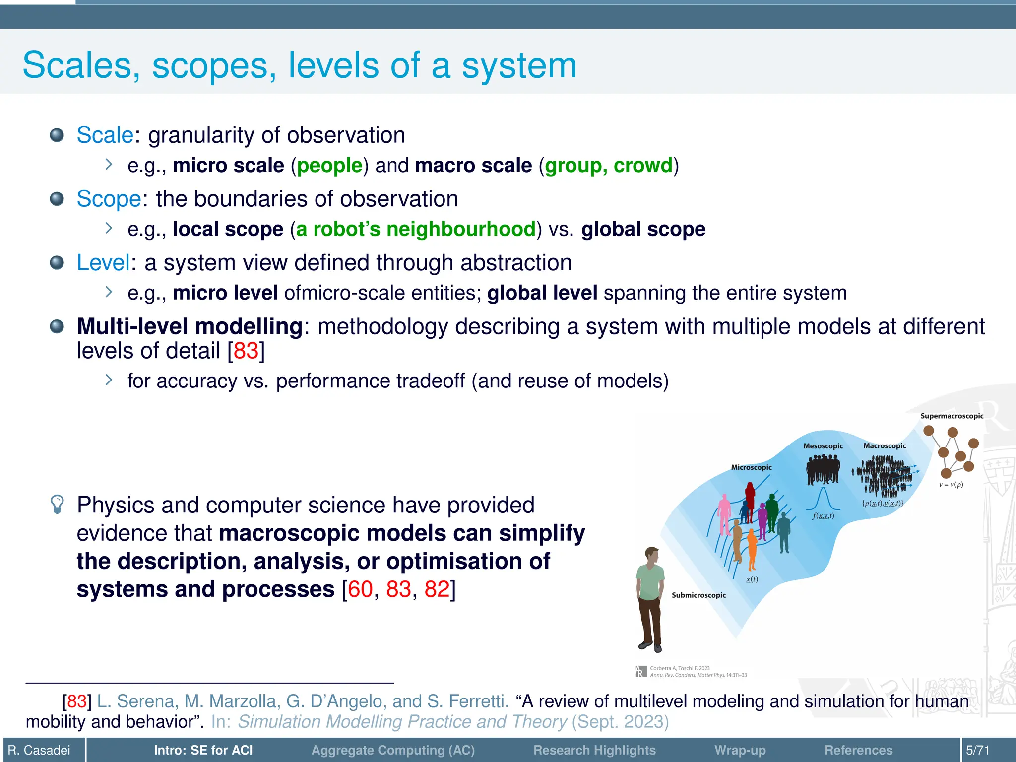 Scales, scopes, levels of a system
Scale: granularity of observation
∠ e.g., micro scale (people) and macro scale (group, crowd)
Scope: the boundaries of observation
∠ e.g., local scope (a robot’s neighbourhood) vs. global scope
Level: a system view defined through abstraction
∠ e.g., micro level ofmicro-scale entities; global level spanning the entire system
Multi-level modelling: methodology describing a system with multiple models at different
levels of detail [83]
∠ for accuracy vs. performance tradeoff (and reuse of models)
­ Physics and computer science have provided
evidence that macroscopic models can simplify
the description, analysis, or optimisation of
systems and processes [60, 83, 82]
[83] L. Serena, M. Marzolla, G. D’Angelo, and S. Ferretti. “A review of multilevel modeling and simulation for human
mobility and behavior”. In: Simulation Modelling Practice and Theory (Sept. 2023)
R. Casadei Intro: SE for ACI Aggregate Computing (AC) Research Highlights Wrap-up References 5/71
 