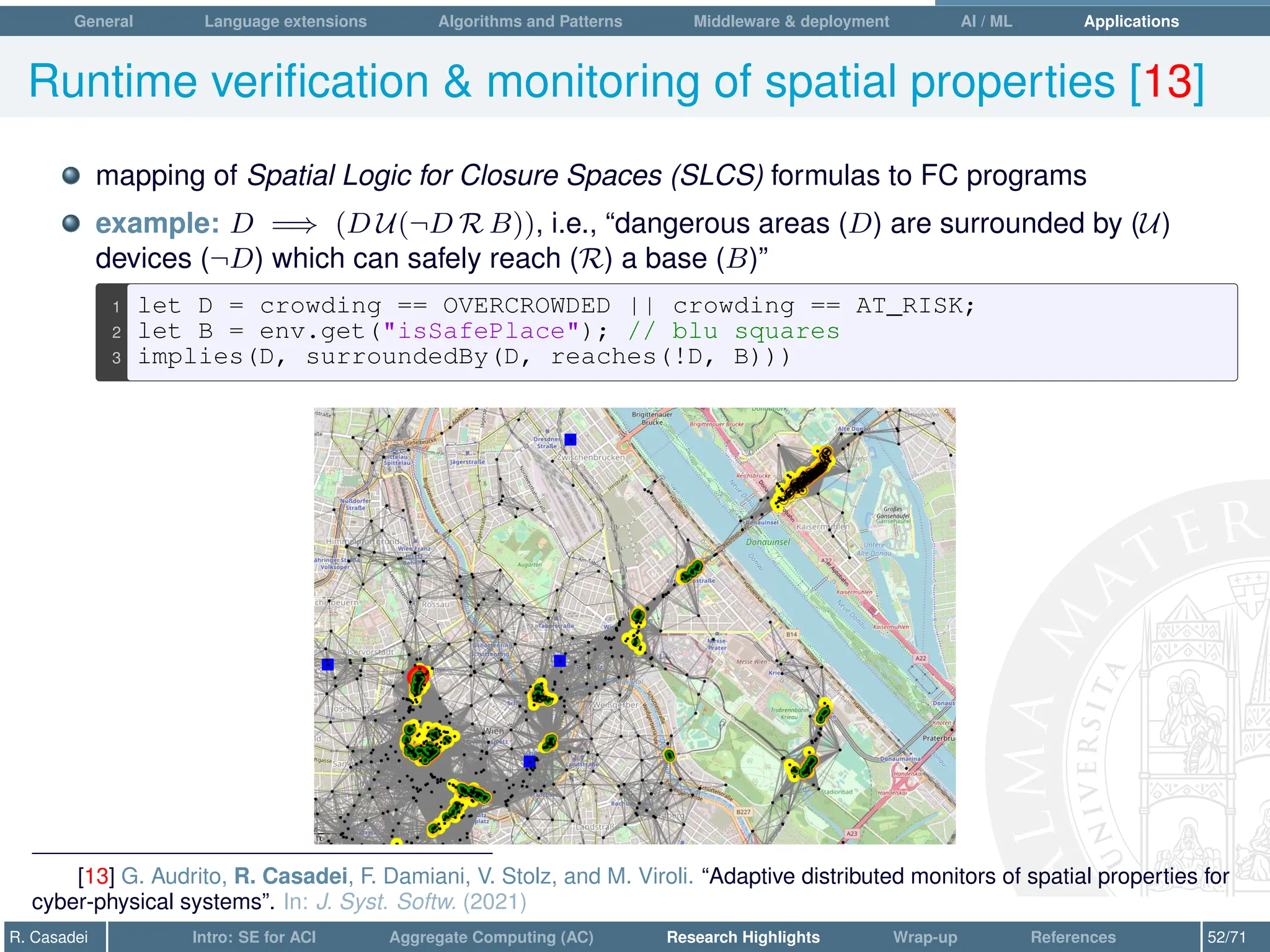 General Language extensions Algorithms and Patterns Middleware  deployment AI / ML Applications
Runtime verification  monitoring of spatial properties [13]
mapping of Spatial Logic for Closure Spaces (SLCS) formulas to FC programs
example: D =⇒ (D U(¬D R B)), i.e., “dangerous areas (D) are surrounded by (U)
devices (¬D) which can safely reach (R) a base (B)”
1 let D = crowding == OVERCROWDED || crowding == AT_RISK;
2 let B = env.get(isSafePlace); // blu squares
3 implies(D, surroundedBy(D, reaches(!D, B)))
[13] G. Audrito, R. Casadei, F. Damiani, V. Stolz, and M. Viroli. “Adaptive distributed monitors of spatial properties for
cyber-physical systems”. In: J. Syst. Softw. (2021)
R. Casadei Intro: SE for ACI Aggregate Computing (AC) Research Highlights Wrap-up References 52/71
 