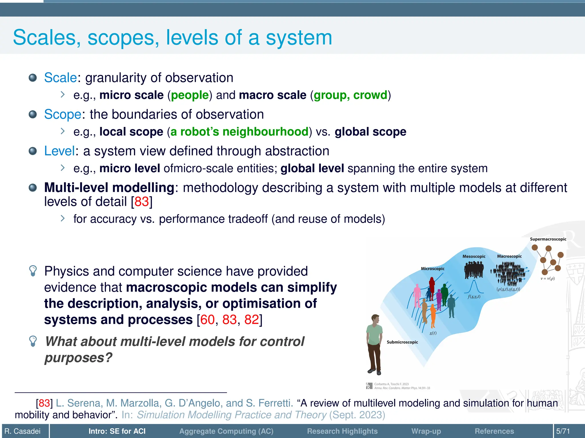 Scales, scopes, levels of a system
Scale: granularity of observation
∠ e.g., micro scale (people) and macro scale (group, crowd)
Scope: the boundaries of observation
∠ e.g., local scope (a robot’s neighbourhood) vs. global scope
Level: a system view defined through abstraction
∠ e.g., micro level ofmicro-scale entities; global level spanning the entire system
Multi-level modelling: methodology describing a system with multiple models at different
levels of detail [83]
∠ for accuracy vs. performance tradeoff (and reuse of models)
­ Physics and computer science have provided
evidence that macroscopic models can simplify
the description, analysis, or optimisation of
systems and processes [60, 83, 82]
­ What about multi-level models for control
purposes?
[83] L. Serena, M. Marzolla, G. D’Angelo, and S. Ferretti. “A review of multilevel modeling and simulation for human
mobility and behavior”. In: Simulation Modelling Practice and Theory (Sept. 2023)
R. Casadei Intro: SE for ACI Aggregate Computing (AC) Research Highlights Wrap-up References 5/71
 