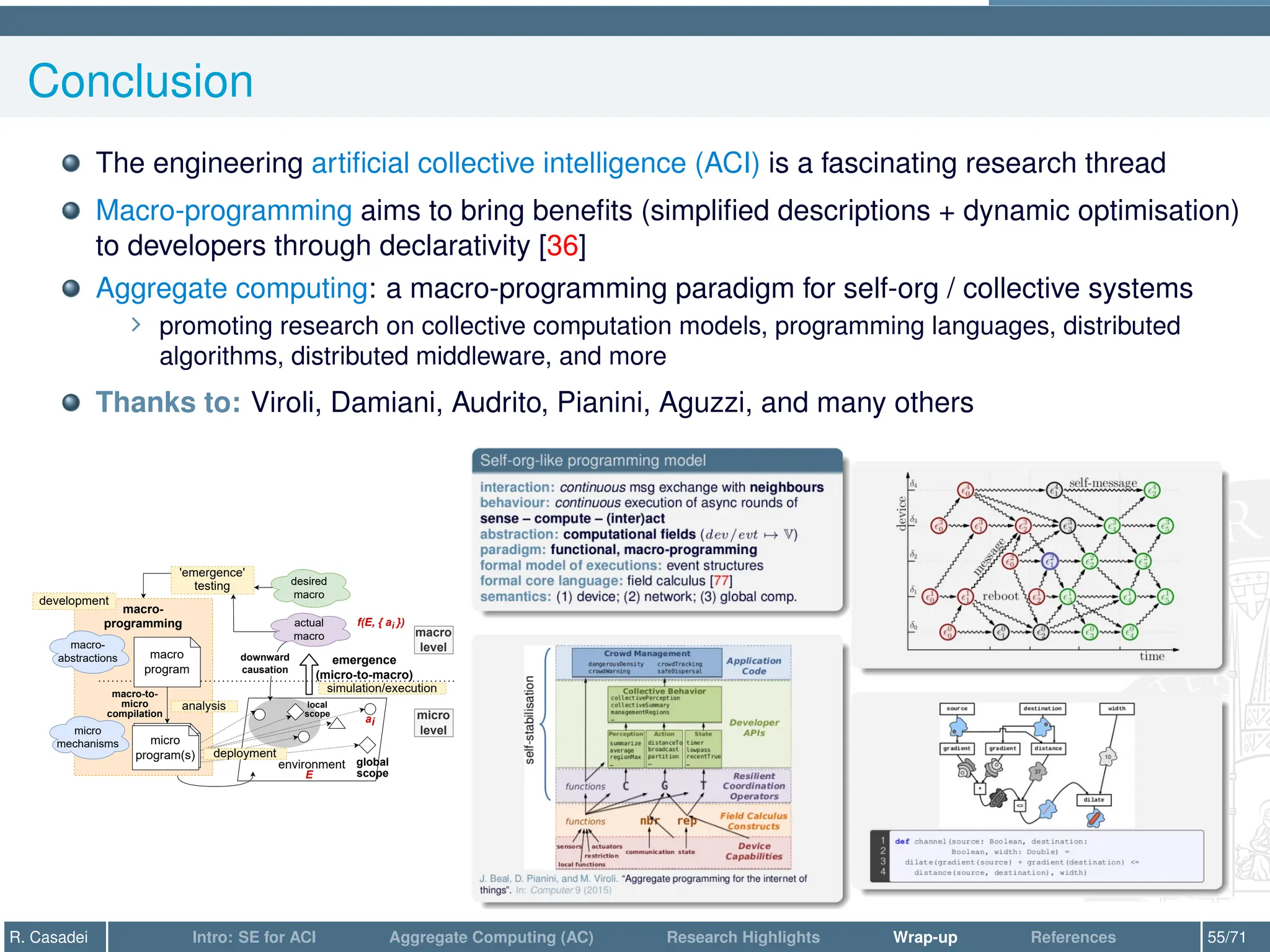 Conclusion
The engineering artificial collective intelligence (ACI) is a fascinating research thread
Macro-programming aims to bring benefits (simplified descriptions + dynamic optimisation)
to developers through declarativity [36]
Aggregate computing: a macro-programming paradigm for self-org / collective systems
∠ promoting research on collective computation models, programming languages, distributed
algorithms, distributed middleware, and more
Thanks to: Viroli, Damiani, Audrito, Pianini, Aguzzi, and many others
macro-
programming
environment
macro
program
macro
level
micro
level
micro
program(s)
macro-to-
micro
compilation
emergence
(micro-to-macro)
downward
causation
actual
macro
'emergence'
testing desired
macro
macro-
abstractions
global
scope
local
scope
micro
program(s)
micro
mechanisms
ai
E
f(E, { ai })
development
deployment
simulation/execution
analysis
R. Casadei Intro: SE for ACI Aggregate Computing (AC) Research Highlights Wrap-up References 55/71
 