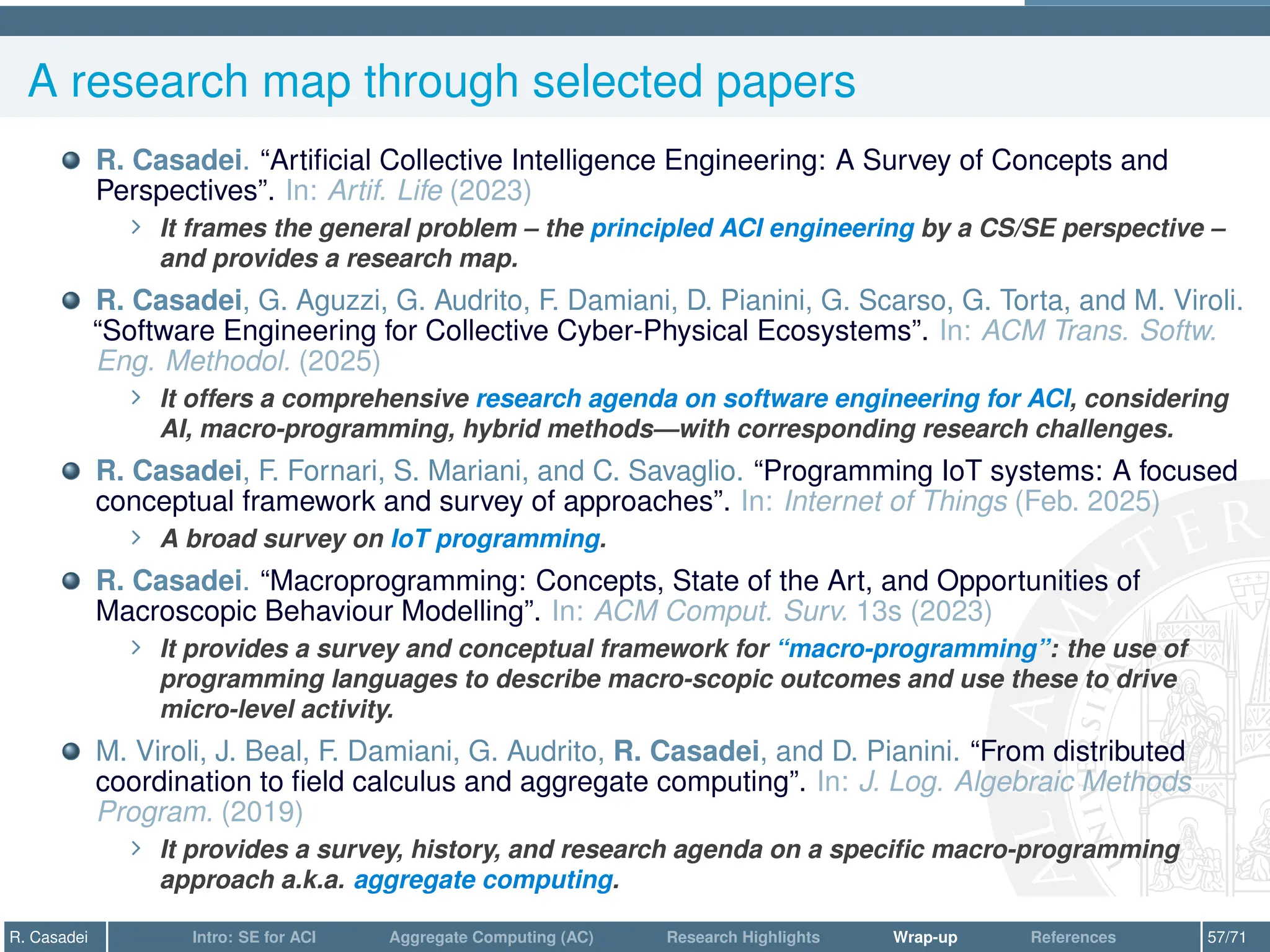 A research map through selected papers
R. Casadei. “Artificial Collective Intelligence Engineering: A Survey of Concepts and
Perspectives”. In: Artif. Life (2023)
∠ It frames the general problem – the principled ACI engineering by a CS/SE perspective –
and provides a research map.
R. Casadei, G. Aguzzi, G. Audrito, F. Damiani, D. Pianini, G. Scarso, G. Torta, and M. Viroli.
“Software Engineering for Collective Cyber-Physical Ecosystems”. In: ACM Trans. Softw.
Eng. Methodol. (2025)
∠ It offers a comprehensive research agenda on software engineering for ACI, considering
AI, macro-programming, hybrid methods—with corresponding research challenges.
R. Casadei, F. Fornari, S. Mariani, and C. Savaglio. “Programming IoT systems: A focused
conceptual framework and survey of approaches”. In: Internet of Things (Feb. 2025)
∠ A broad survey on IoT programming.
R. Casadei. “Macroprogramming: Concepts, State of the Art, and Opportunities of
Macroscopic Behaviour Modelling”. In: ACM Comput. Surv. 13s (2023)
∠ It provides a survey and conceptual framework for “macro-programming”: the use of
programming languages to describe macro-scopic outcomes and use these to drive
micro-level activity.
M. Viroli, J. Beal, F. Damiani, G. Audrito, R. Casadei, and D. Pianini. “From distributed
coordination to field calculus and aggregate computing”. In: J. Log. Algebraic Methods
Program. (2019)
∠ It provides a survey, history, and research agenda on a specific macro-programming
approach a.k.a. aggregate computing.
R. Casadei Intro: SE for ACI Aggregate Computing (AC) Research Highlights Wrap-up References 57/71
 