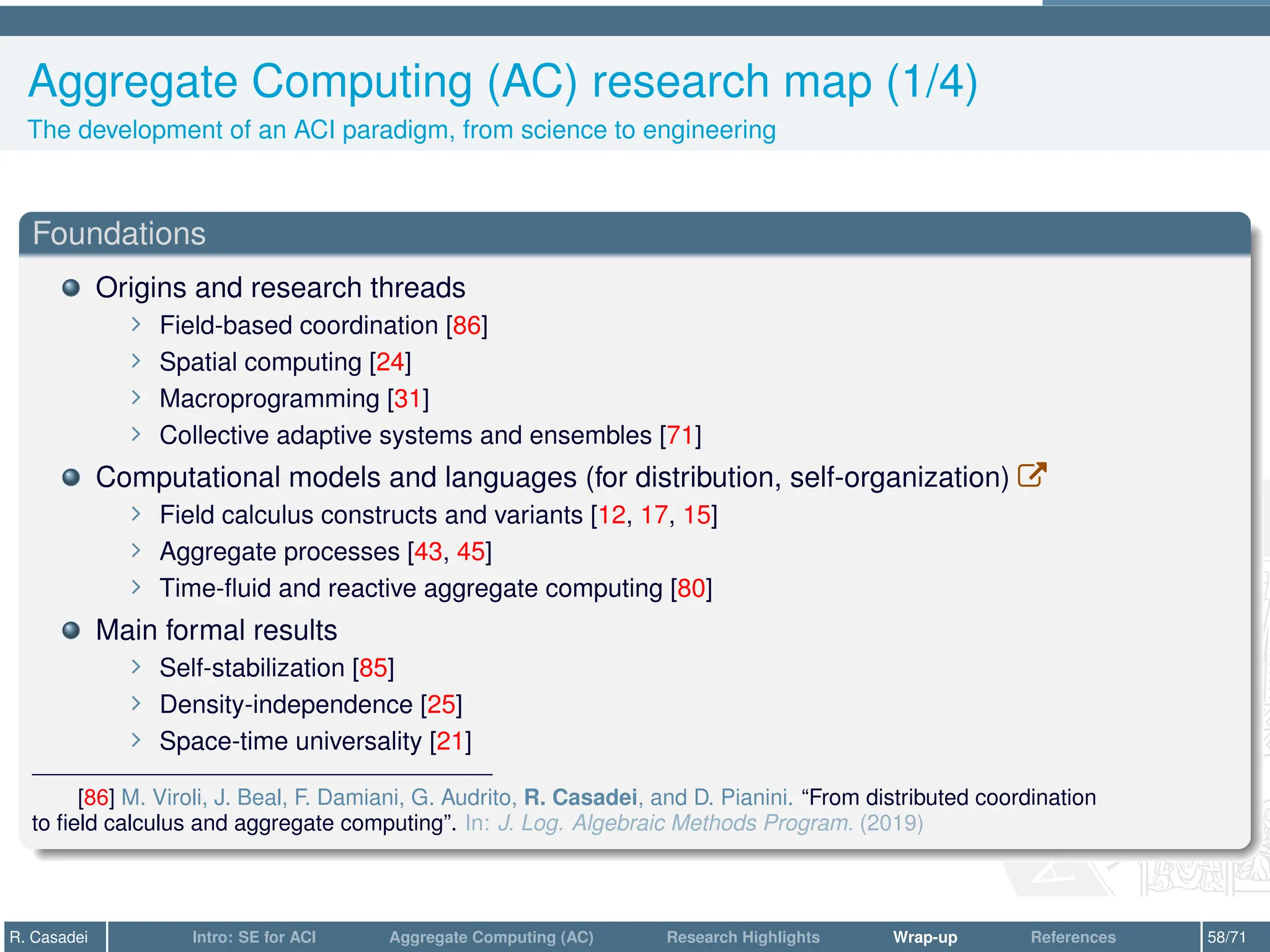 Aggregate Computing (AC) research map (1/4)
The development of an ACI paradigm, from science to engineering
Foundations
Origins and research threads
∠ Field-based coordination [86]
∠ Spatial computing [24]
∠ Macroprogramming [31]
∠ Collective adaptive systems and ensembles [71]
Computational models and languages (for distribution, self-organization) W
∠ Field calculus constructs and variants [12, 17, 15]
∠ Aggregate processes [43, 45]
∠ Time-fluid and reactive aggregate computing [80]
Main formal results
∠ Self-stabilization [85]
∠ Density-independence [25]
∠ Space-time universality [21]
[86] M. Viroli, J. Beal, F. Damiani, G. Audrito, R. Casadei, and D. Pianini. “From distributed coordination
to field calculus and aggregate computing”. In: J. Log. Algebraic Methods Program. (2019)
R. Casadei Intro: SE for ACI Aggregate Computing (AC) Research Highlights Wrap-up References 58/71
 