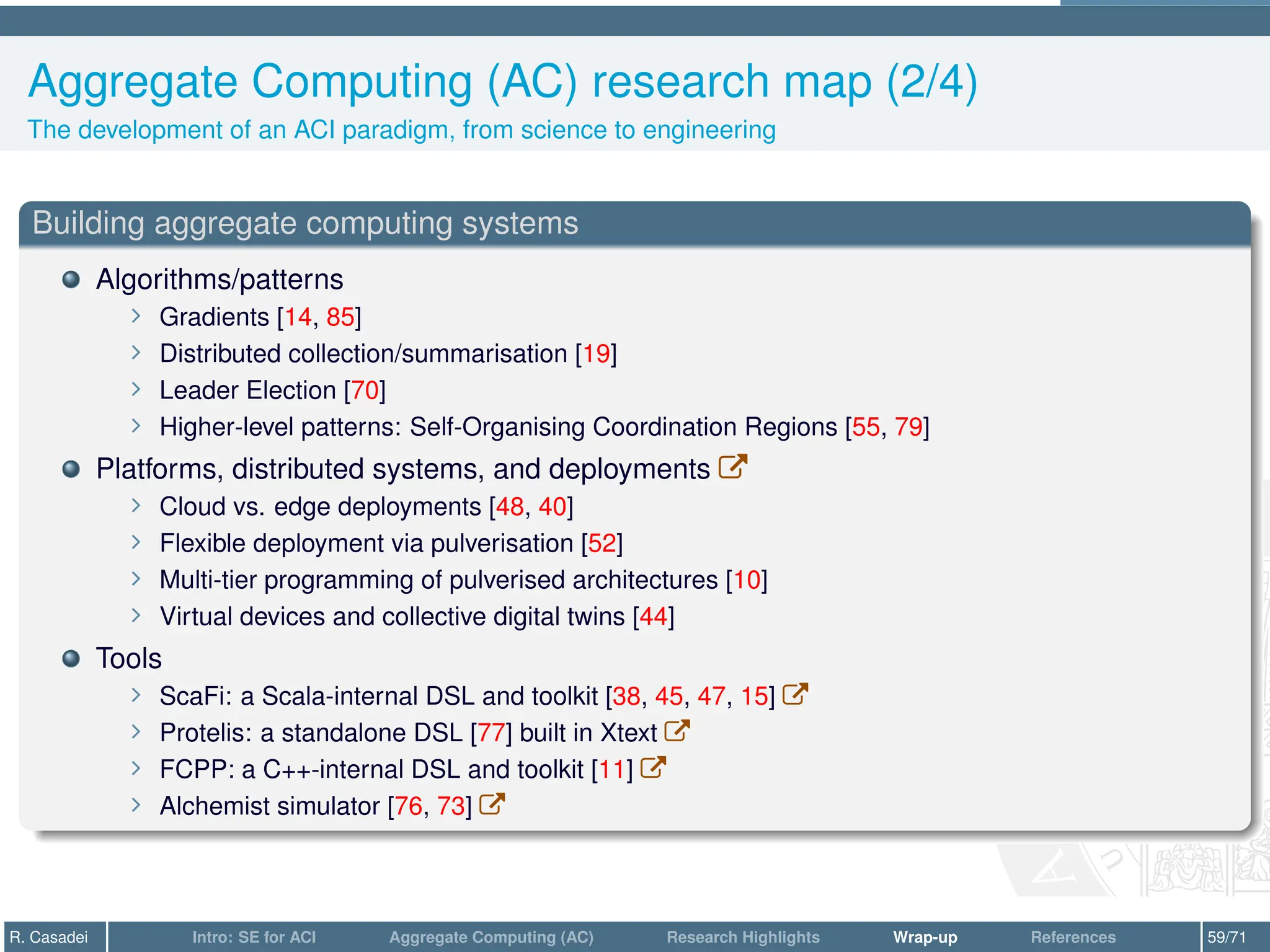 Aggregate Computing (AC) research map (2/4)
The development of an ACI paradigm, from science to engineering
Building aggregate computing systems
Algorithms/patterns
∠ Gradients [14, 85]
∠ Distributed collection/summarisation [19]
∠ Leader Election [70]
∠ Higher-level patterns: Self-Organising Coordination Regions [55, 79]
Platforms, distributed systems, and deployments W
∠ Cloud vs. edge deployments [48, 40]
∠ Flexible deployment via pulverisation [52]
∠ Multi-tier programming of pulverised architectures [10]
∠ Virtual devices and collective digital twins [44]
Tools
∠ ScaFi: a Scala-internal DSL and toolkit [38, 45, 47, 15] W
∠ Protelis: a standalone DSL [77] built in Xtext W
∠ FCPP: a C++-internal DSL and toolkit [11] W
∠ Alchemist simulator [76, 73] W
R. Casadei Intro: SE for ACI Aggregate Computing (AC) Research Highlights Wrap-up References 59/71
 