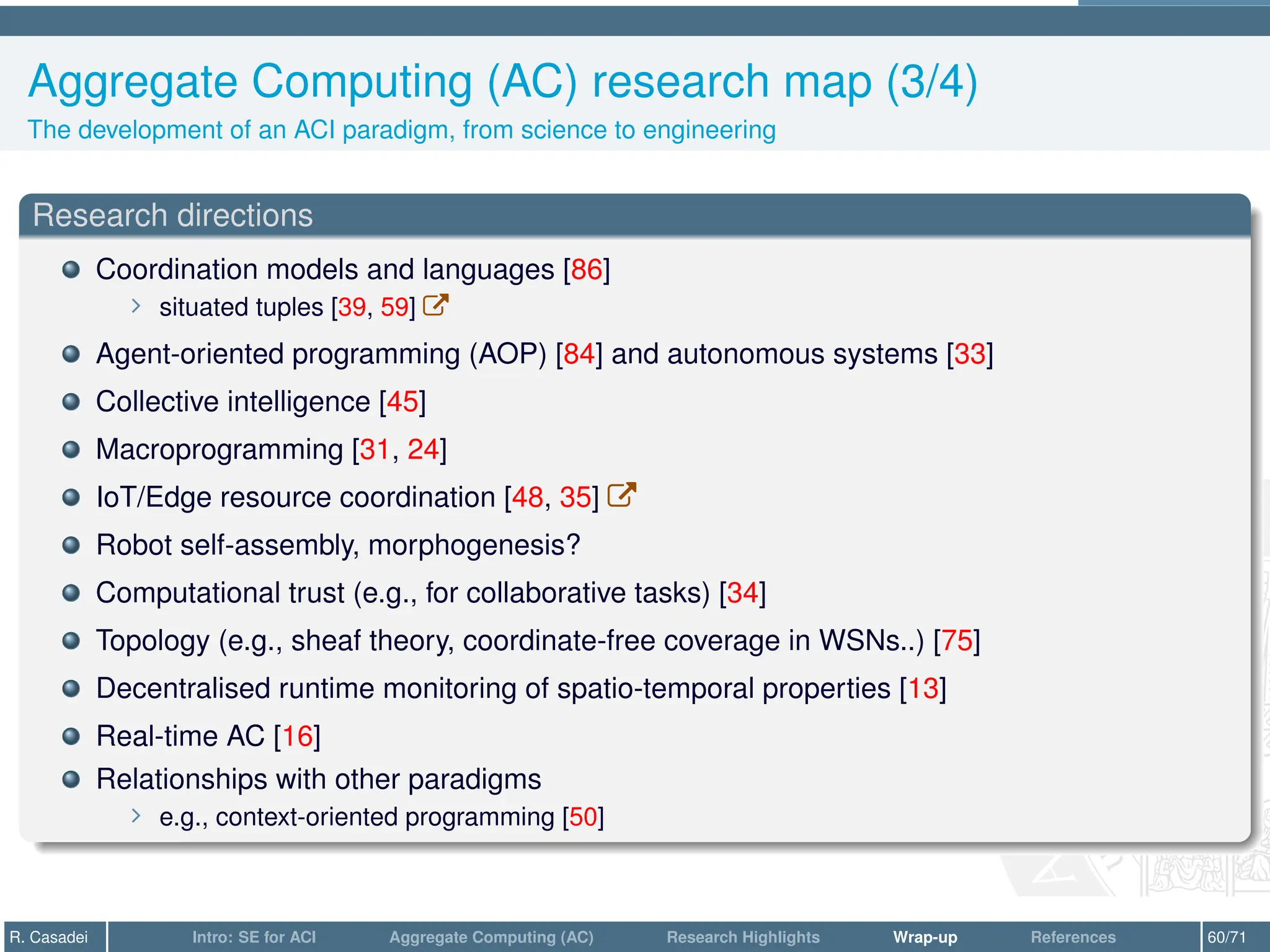 Aggregate Computing (AC) research map (3/4)
The development of an ACI paradigm, from science to engineering
Research directions
Coordination models and languages [86]
∠ situated tuples [39, 59] W
Agent-oriented programming (AOP) [84] and autonomous systems [33]
Collective intelligence [45]
Macroprogramming [31, 24]
IoT/Edge resource coordination [48, 35] W
Robot self-assembly, morphogenesis?
Computational trust (e.g., for collaborative tasks) [34]
Topology (e.g., sheaf theory, coordinate-free coverage in WSNs..) [75]
Decentralised runtime monitoring of spatio-temporal properties [13]
Real-time AC [16]
Relationships with other paradigms
∠ e.g., context-oriented programming [50]
R. Casadei Intro: SE for ACI Aggregate Computing (AC) Research Highlights Wrap-up References 60/71
 