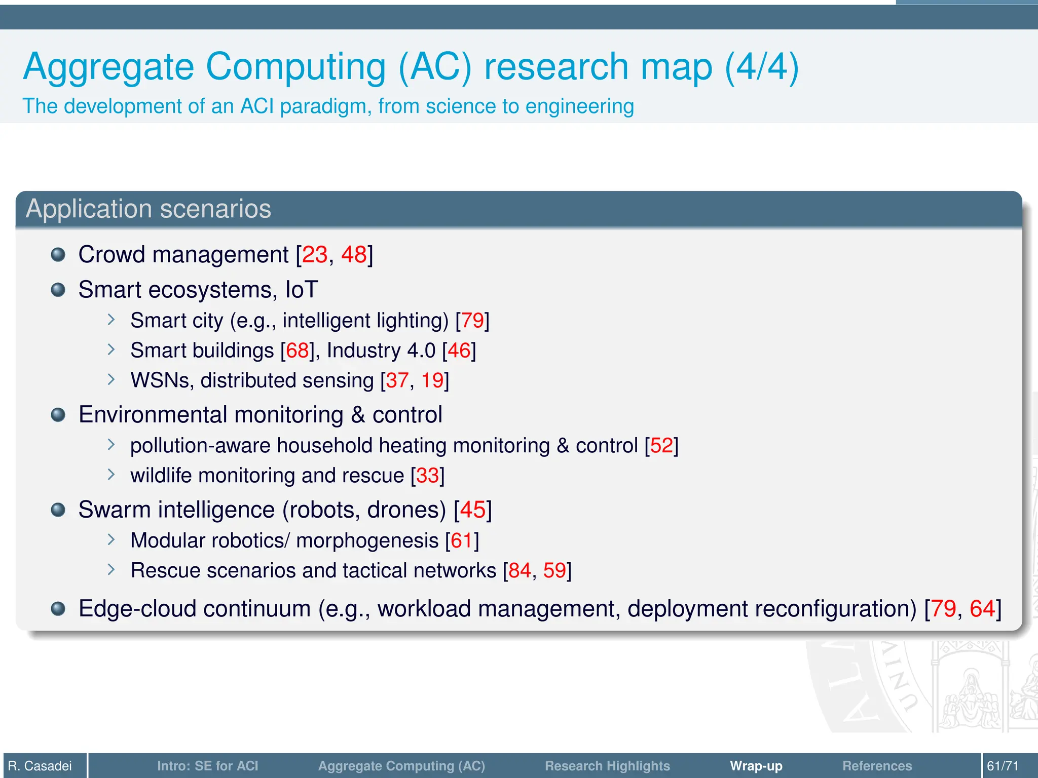 Aggregate Computing (AC) research map (4/4)
The development of an ACI paradigm, from science to engineering
Application scenarios
Crowd management [23, 48]
Smart ecosystems, IoT
∠ Smart city (e.g., intelligent lighting) [79]
∠ Smart buildings [68], Industry 4.0 [46]
∠ WSNs, distributed sensing [37, 19]
Environmental monitoring  control
∠ pollution-aware household heating monitoring  control [52]
∠ wildlife monitoring and rescue [33]
Swarm intelligence (robots, drones) [45]
∠ Modular robotics/ morphogenesis [61]
∠ Rescue scenarios and tactical networks [84, 59]
Edge-cloud continuum (e.g., workload management, deployment reconfiguration) [79, 64]
R. Casadei Intro: SE for ACI Aggregate Computing (AC) Research Highlights Wrap-up References 61/71
 