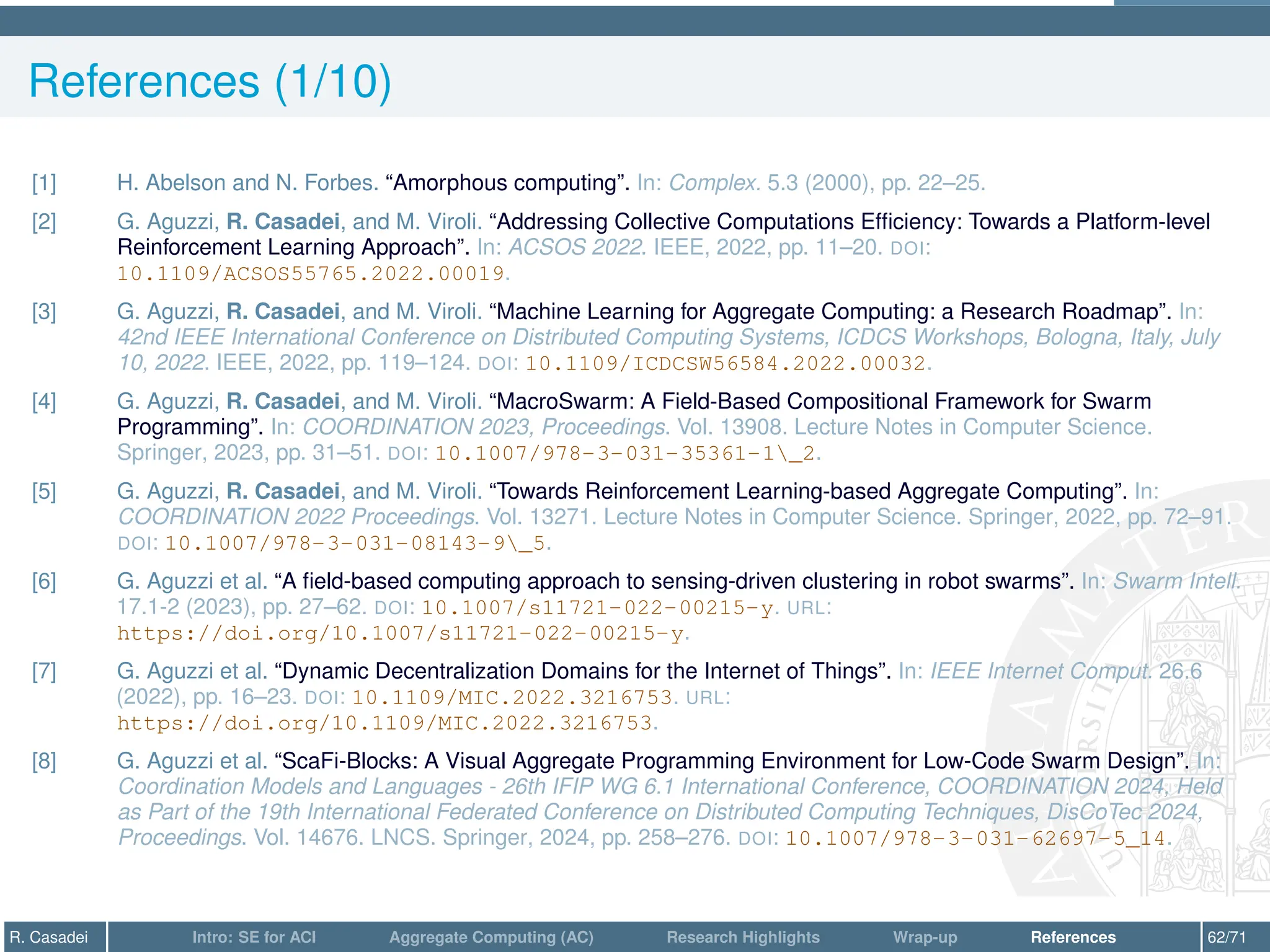 References (1/10)
[1] H. Abelson and N. Forbes. “Amorphous computing”. In: Complex. 5.3 (2000), pp. 22–25.
[2] G. Aguzzi, R. Casadei, and M. Viroli. “Addressing Collective Computations Efficiency: Towards a Platform-level
Reinforcement Learning Approach”. In: ACSOS 2022. IEEE, 2022, pp. 11–20. DOI:
10.1109/ACSOS55765.2022.00019.
[3] G. Aguzzi, R. Casadei, and M. Viroli. “Machine Learning for Aggregate Computing: a Research Roadmap”. In:
42nd IEEE International Conference on Distributed Computing Systems, ICDCS Workshops, Bologna, Italy, July
10, 2022. IEEE, 2022, pp. 119–124. DOI: 10.1109/ICDCSW56584.2022.00032.
[4] G. Aguzzi, R. Casadei, and M. Viroli. “MacroSwarm: A Field-Based Compositional Framework for Swarm
Programming”. In: COORDINATION 2023, Proceedings. Vol. 13908. Lecture Notes in Computer Science.
Springer, 2023, pp. 31–51. DOI: 10.1007/978-3-031-35361-1_2.
[5] G. Aguzzi, R. Casadei, and M. Viroli. “Towards Reinforcement Learning-based Aggregate Computing”. In:
COORDINATION 2022 Proceedings. Vol. 13271. Lecture Notes in Computer Science. Springer, 2022, pp. 72–91.
DOI: 10.1007/978-3-031-08143-9_5.
[6] G. Aguzzi et al. “A field-based computing approach to sensing-driven clustering in robot swarms”. In: Swarm Intell.
17.1-2 (2023), pp. 27–62. DOI: 10.1007/s11721-022-00215-y. URL:
https://doi.org/10.1007/s11721-022-00215-y.
[7] G. Aguzzi et al. “Dynamic Decentralization Domains for the Internet of Things”. In: IEEE Internet Comput. 26.6
(2022), pp. 16–23. DOI: 10.1109/MIC.2022.3216753. URL:
https://doi.org/10.1109/MIC.2022.3216753.
[8] G. Aguzzi et al. “ScaFi-Blocks: A Visual Aggregate Programming Environment for Low-Code Swarm Design”. In:
Coordination Models and Languages - 26th IFIP WG 6.1 International Conference, COORDINATION 2024, Held
as Part of the 19th International Federated Conference on Distributed Computing Techniques, DisCoTec 2024,
Proceedings. Vol. 14676. LNCS. Springer, 2024, pp. 258–276. DOI: 10.1007/978-3-031-62697-5_14.
R. Casadei Intro: SE for ACI Aggregate Computing (AC) Research Highlights Wrap-up References 62/71
 