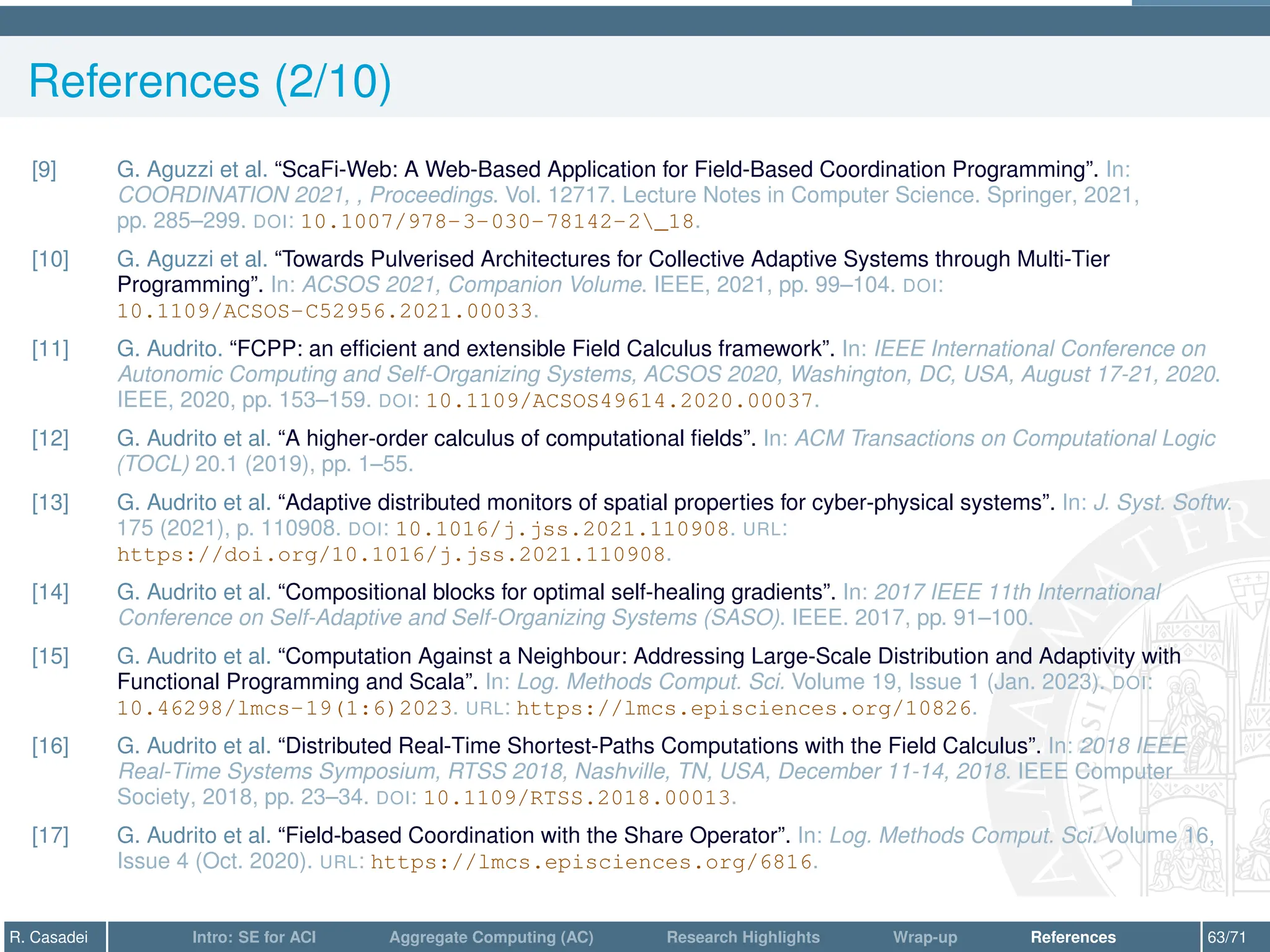 References (2/10)
[9] G. Aguzzi et al. “ScaFi-Web: A Web-Based Application for Field-Based Coordination Programming”. In:
COORDINATION 2021, , Proceedings. Vol. 12717. Lecture Notes in Computer Science. Springer, 2021,
pp. 285–299. DOI: 10.1007/978-3-030-78142-2_18.
[10] G. Aguzzi et al. “Towards Pulverised Architectures for Collective Adaptive Systems through Multi-Tier
Programming”. In: ACSOS 2021, Companion Volume. IEEE, 2021, pp. 99–104. DOI:
10.1109/ACSOS-C52956.2021.00033.
[11] G. Audrito. “FCPP: an efficient and extensible Field Calculus framework”. In: IEEE International Conference on
Autonomic Computing and Self-Organizing Systems, ACSOS 2020, Washington, DC, USA, August 17-21, 2020.
IEEE, 2020, pp. 153–159. DOI: 10.1109/ACSOS49614.2020.00037.
[12] G. Audrito et al. “A higher-order calculus of computational fields”. In: ACM Transactions on Computational Logic
(TOCL) 20.1 (2019), pp. 1–55.
[13] G. Audrito et al. “Adaptive distributed monitors of spatial properties for cyber-physical systems”. In: J. Syst. Softw.
175 (2021), p. 110908. DOI: 10.1016/j.jss.2021.110908. URL:
https://doi.org/10.1016/j.jss.2021.110908.
[14] G. Audrito et al. “Compositional blocks for optimal self-healing gradients”. In: 2017 IEEE 11th International
Conference on Self-Adaptive and Self-Organizing Systems (SASO). IEEE. 2017, pp. 91–100.
[15] G. Audrito et al. “Computation Against a Neighbour: Addressing Large-Scale Distribution and Adaptivity with
Functional Programming and Scala”. In: Log. Methods Comput. Sci. Volume 19, Issue 1 (Jan. 2023). DOI:
10.46298/lmcs-19(1:6)2023. URL: https://lmcs.episciences.org/10826.
[16] G. Audrito et al. “Distributed Real-Time Shortest-Paths Computations with the Field Calculus”. In: 2018 IEEE
Real-Time Systems Symposium, RTSS 2018, Nashville, TN, USA, December 11-14, 2018. IEEE Computer
Society, 2018, pp. 23–34. DOI: 10.1109/RTSS.2018.00013.
[17] G. Audrito et al. “Field-based Coordination with the Share Operator”. In: Log. Methods Comput. Sci. Volume 16,
Issue 4 (Oct. 2020). URL: https://lmcs.episciences.org/6816.
R. Casadei Intro: SE for ACI Aggregate Computing (AC) Research Highlights Wrap-up References 63/71
 