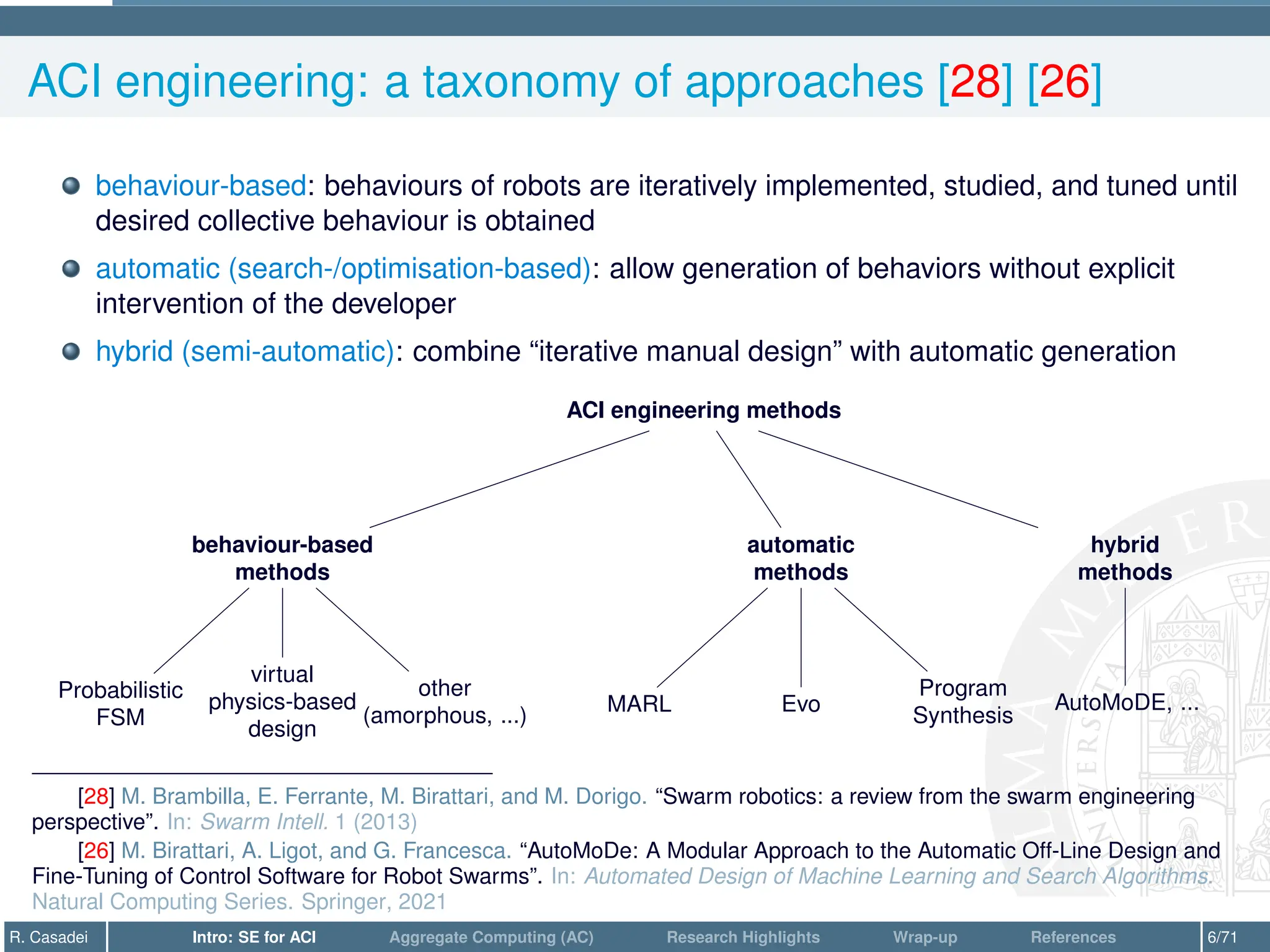 ACI engineering: a taxonomy of approaches [28] [26]
behaviour-based: behaviours of robots are iteratively implemented, studied, and tuned until
desired collective behaviour is obtained
automatic (search-/optimisation-based): allow generation of behaviors without explicit
intervention of the developer
hybrid (semi-automatic): combine “iterative manual design” with automatic generation
ACI engineering methods
behaviour-based
methods
Probabilistic
FSM
virtual
physics-based
design
other
(amorphous, ...)
automatic
methods
MARL Evo
Program
Synthesis
hybrid
methods
AutoMoDE, ...
[28] M. Brambilla, E. Ferrante, M. Birattari, and M. Dorigo. “Swarm robotics: a review from the swarm engineering
perspective”. In: Swarm Intell. 1 (2013)
[26] M. Birattari, A. Ligot, and G. Francesca. “AutoMoDe: A Modular Approach to the Automatic Off-Line Design and
Fine-Tuning of Control Software for Robot Swarms”. In: Automated Design of Machine Learning and Search Algorithms.
Natural Computing Series. Springer, 2021
R. Casadei Intro: SE for ACI Aggregate Computing (AC) Research Highlights Wrap-up References 6/71
 