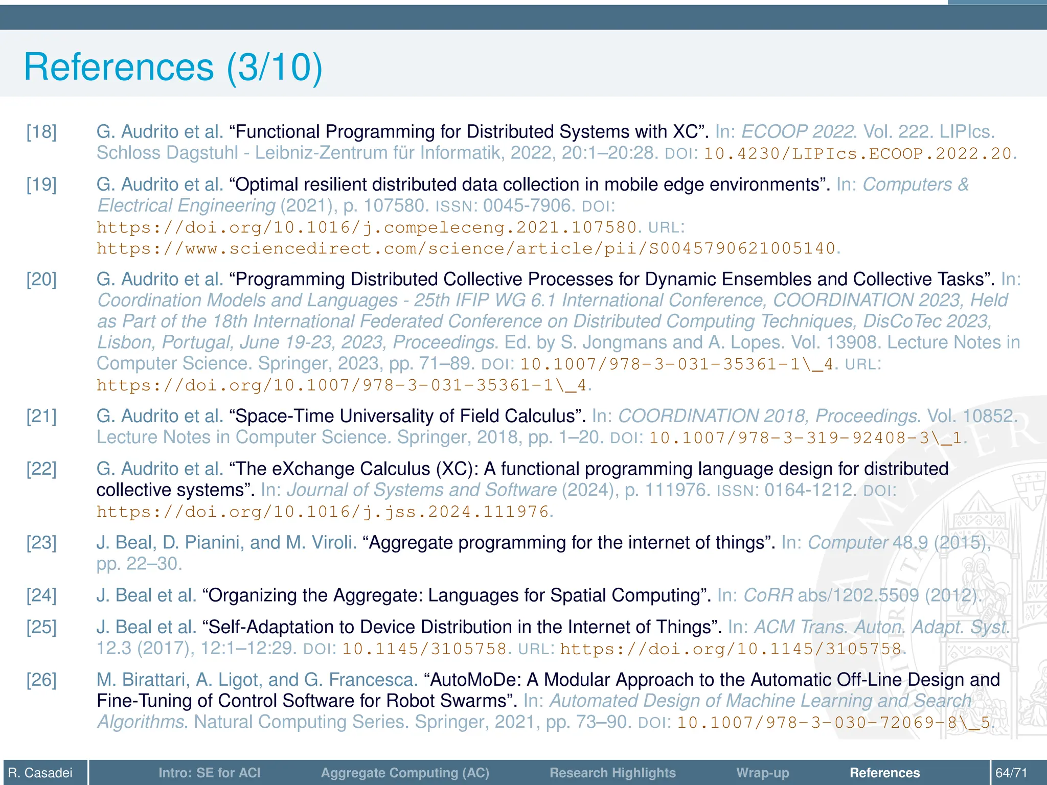 References (3/10)
[18] G. Audrito et al. “Functional Programming for Distributed Systems with XC”. In: ECOOP 2022. Vol. 222. LIPIcs.
Schloss Dagstuhl - Leibniz-Zentrum für Informatik, 2022, 20:1–20:28. DOI: 10.4230/LIPIcs.ECOOP.2022.20.
[19] G. Audrito et al. “Optimal resilient distributed data collection in mobile edge environments”. In: Computers 
Electrical Engineering (2021), p. 107580. ISSN: 0045-7906. DOI:
https://doi.org/10.1016/j.compeleceng.2021.107580. URL:
https://www.sciencedirect.com/science/article/pii/S0045790621005140.
[20] G. Audrito et al. “Programming Distributed Collective Processes for Dynamic Ensembles and Collective Tasks”. In:
Coordination Models and Languages - 25th IFIP WG 6.1 International Conference, COORDINATION 2023, Held
as Part of the 18th International Federated Conference on Distributed Computing Techniques, DisCoTec 2023,
Lisbon, Portugal, June 19-23, 2023, Proceedings. Ed. by S. Jongmans and A. Lopes. Vol. 13908. Lecture Notes in
Computer Science. Springer, 2023, pp. 71–89. DOI: 10.1007/978-3-031-35361-1_4. URL:
https://doi.org/10.1007/978-3-031-35361-1_4.
[21] G. Audrito et al. “Space-Time Universality of Field Calculus”. In: COORDINATION 2018, Proceedings. Vol. 10852.
Lecture Notes in Computer Science. Springer, 2018, pp. 1–20. DOI: 10.1007/978-3-319-92408-3_1.
[22] G. Audrito et al. “The eXchange Calculus (XC): A functional programming language design for distributed
collective systems”. In: Journal of Systems and Software (2024), p. 111976. ISSN: 0164-1212. DOI:
https://doi.org/10.1016/j.jss.2024.111976.
[23] J. Beal, D. Pianini, and M. Viroli. “Aggregate programming for the internet of things”. In: Computer 48.9 (2015),
pp. 22–30.
[24] J. Beal et al. “Organizing the Aggregate: Languages for Spatial Computing”. In: CoRR abs/1202.5509 (2012).
[25] J. Beal et al. “Self-Adaptation to Device Distribution in the Internet of Things”. In: ACM Trans. Auton. Adapt. Syst.
12.3 (2017), 12:1–12:29. DOI: 10.1145/3105758. URL: https://doi.org/10.1145/3105758.
[26] M. Birattari, A. Ligot, and G. Francesca. “AutoMoDe: A Modular Approach to the Automatic Off-Line Design and
Fine-Tuning of Control Software for Robot Swarms”. In: Automated Design of Machine Learning and Search
Algorithms. Natural Computing Series. Springer, 2021, pp. 73–90. DOI: 10.1007/978-3-030-72069-8_5.
R. Casadei Intro: SE for ACI Aggregate Computing (AC) Research Highlights Wrap-up References 64/71
 