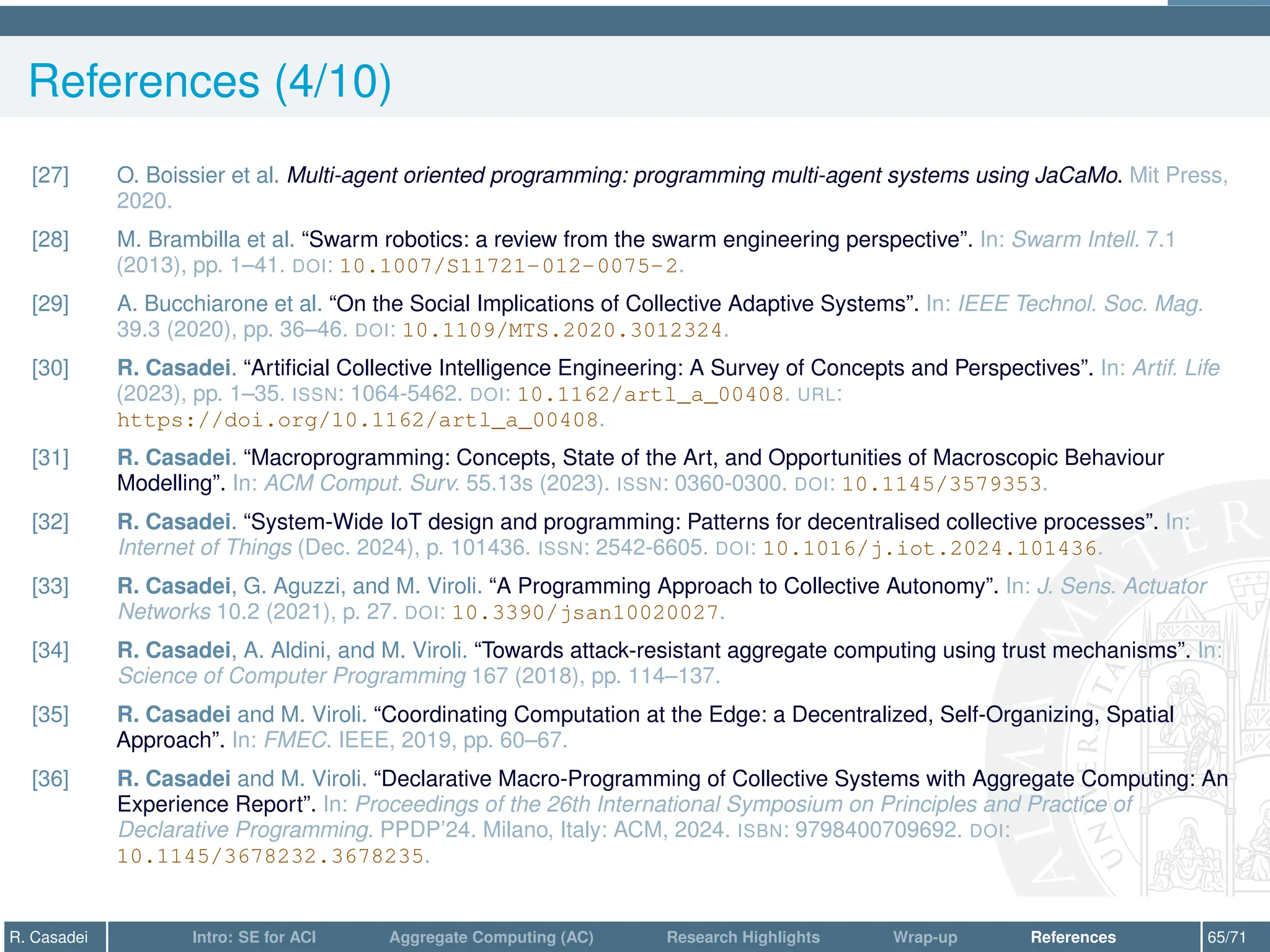 References (4/10)
[27] O. Boissier et al. Multi-agent oriented programming: programming multi-agent systems using JaCaMo. Mit Press,
2020.
[28] M. Brambilla et al. “Swarm robotics: a review from the swarm engineering perspective”. In: Swarm Intell. 7.1
(2013), pp. 1–41. DOI: 10.1007/S11721-012-0075-2.
[29] A. Bucchiarone et al. “On the Social Implications of Collective Adaptive Systems”. In: IEEE Technol. Soc. Mag.
39.3 (2020), pp. 36–46. DOI: 10.1109/MTS.2020.3012324.
[30] R. Casadei. “Artificial Collective Intelligence Engineering: A Survey of Concepts and Perspectives”. In: Artif. Life
(2023), pp. 1–35. ISSN: 1064-5462. DOI: 10.1162/artl_a_00408. URL:
https://doi.org/10.1162/artl_a_00408.
[31] R. Casadei. “Macroprogramming: Concepts, State of the Art, and Opportunities of Macroscopic Behaviour
Modelling”. In: ACM Comput. Surv. 55.13s (2023). ISSN: 0360-0300. DOI: 10.1145/3579353.
[32] R. Casadei. “System-Wide IoT design and programming: Patterns for decentralised collective processes”. In:
Internet of Things (Dec. 2024), p. 101436. ISSN: 2542-6605. DOI: 10.1016/j.iot.2024.101436.
[33] R. Casadei, G. Aguzzi, and M. Viroli. “A Programming Approach to Collective Autonomy”. In: J. Sens. Actuator
Networks 10.2 (2021), p. 27. DOI: 10.3390/jsan10020027.
[34] R. Casadei, A. Aldini, and M. Viroli. “Towards attack-resistant aggregate computing using trust mechanisms”. In:
Science of Computer Programming 167 (2018), pp. 114–137.
[35] R. Casadei and M. Viroli. “Coordinating Computation at the Edge: a Decentralized, Self-Organizing, Spatial
Approach”. In: FMEC. IEEE, 2019, pp. 60–67.
[36] R. Casadei and M. Viroli. “Declarative Macro-Programming of Collective Systems with Aggregate Computing: An
Experience Report”. In: Proceedings of the 26th International Symposium on Principles and Practice of
Declarative Programming. PPDP’24. Milano, Italy: ACM, 2024. ISBN: 9798400709692. DOI:
10.1145/3678232.3678235.
R. Casadei Intro: SE for ACI Aggregate Computing (AC) Research Highlights Wrap-up References 65/71
 