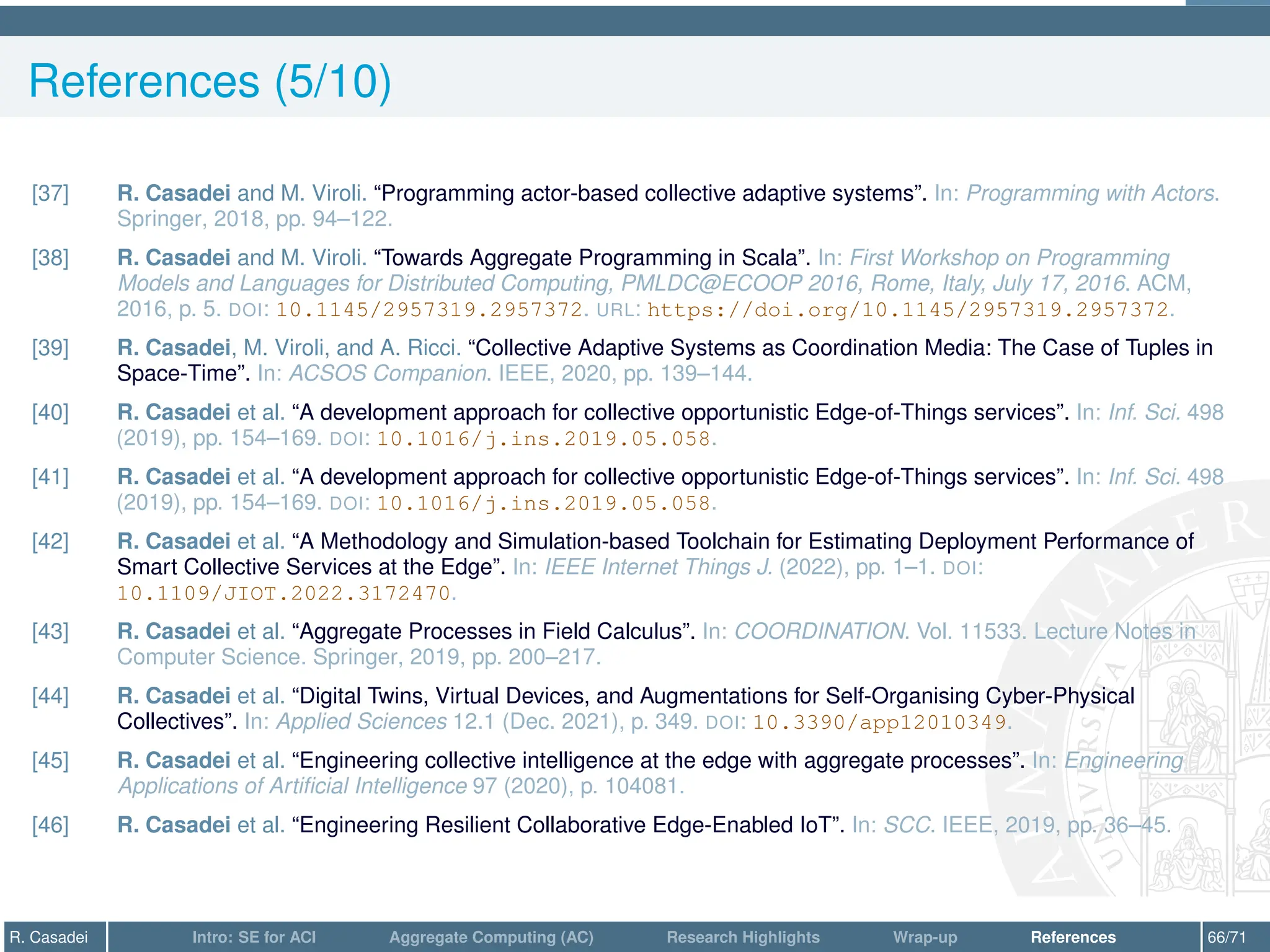 References (5/10)
[37] R. Casadei and M. Viroli. “Programming actor-based collective adaptive systems”. In: Programming with Actors.
Springer, 2018, pp. 94–122.
[38] R. Casadei and M. Viroli. “Towards Aggregate Programming in Scala”. In: First Workshop on Programming
Models and Languages for Distributed Computing, PMLDC@ECOOP 2016, Rome, Italy, July 17, 2016. ACM,
2016, p. 5. DOI: 10.1145/2957319.2957372. URL: https://doi.org/10.1145/2957319.2957372.
[39] R. Casadei, M. Viroli, and A. Ricci. “Collective Adaptive Systems as Coordination Media: The Case of Tuples in
Space-Time”. In: ACSOS Companion. IEEE, 2020, pp. 139–144.
[40] R. Casadei et al. “A development approach for collective opportunistic Edge-of-Things services”. In: Inf. Sci. 498
(2019), pp. 154–169. DOI: 10.1016/j.ins.2019.05.058.
[41] R. Casadei et al. “A development approach for collective opportunistic Edge-of-Things services”. In: Inf. Sci. 498
(2019), pp. 154–169. DOI: 10.1016/j.ins.2019.05.058.
[42] R. Casadei et al. “A Methodology and Simulation-based Toolchain for Estimating Deployment Performance of
Smart Collective Services at the Edge”. In: IEEE Internet Things J. (2022), pp. 1–1. DOI:
10.1109/JIOT.2022.3172470.
[43] R. Casadei et al. “Aggregate Processes in Field Calculus”. In: COORDINATION. Vol. 11533. Lecture Notes in
Computer Science. Springer, 2019, pp. 200–217.
[44] R. Casadei et al. “Digital Twins, Virtual Devices, and Augmentations for Self-Organising Cyber-Physical
Collectives”. In: Applied Sciences 12.1 (Dec. 2021), p. 349. DOI: 10.3390/app12010349.
[45] R. Casadei et al. “Engineering collective intelligence at the edge with aggregate processes”. In: Engineering
Applications of Artificial Intelligence 97 (2020), p. 104081.
[46] R. Casadei et al. “Engineering Resilient Collaborative Edge-Enabled IoT”. In: SCC. IEEE, 2019, pp. 36–45.
R. Casadei Intro: SE for ACI Aggregate Computing (AC) Research Highlights Wrap-up References 66/71
 
