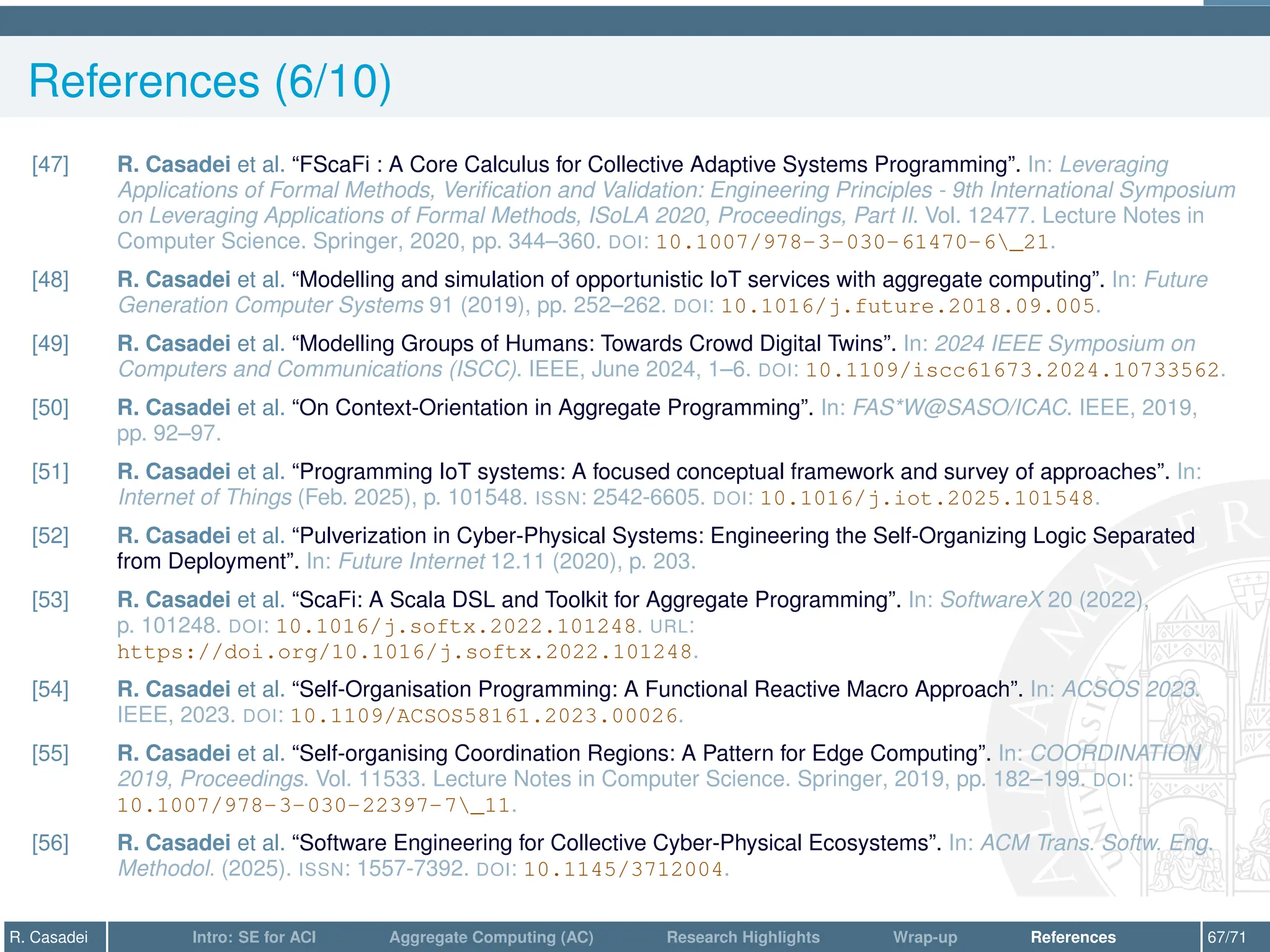 References (6/10)
[47] R. Casadei et al. “FScaFi : A Core Calculus for Collective Adaptive Systems Programming”. In: Leveraging
Applications of Formal Methods, Verification and Validation: Engineering Principles - 9th International Symposium
on Leveraging Applications of Formal Methods, ISoLA 2020, Proceedings, Part II. Vol. 12477. Lecture Notes in
Computer Science. Springer, 2020, pp. 344–360. DOI: 10.1007/978-3-030-61470-6_21.
[48] R. Casadei et al. “Modelling and simulation of opportunistic IoT services with aggregate computing”. In: Future
Generation Computer Systems 91 (2019), pp. 252–262. DOI: 10.1016/j.future.2018.09.005.
[49] R. Casadei et al. “Modelling Groups of Humans: Towards Crowd Digital Twins”. In: 2024 IEEE Symposium on
Computers and Communications (ISCC). IEEE, June 2024, 1–6. DOI: 10.1109/iscc61673.2024.10733562.
[50] R. Casadei et al. “On Context-Orientation in Aggregate Programming”. In: FAS*W@SASO/ICAC. IEEE, 2019,
pp. 92–97.
[51] R. Casadei et al. “Programming IoT systems: A focused conceptual framework and survey of approaches”. In:
Internet of Things (Feb. 2025), p. 101548. ISSN: 2542-6605. DOI: 10.1016/j.iot.2025.101548.
[52] R. Casadei et al. “Pulverization in Cyber-Physical Systems: Engineering the Self-Organizing Logic Separated
from Deployment”. In: Future Internet 12.11 (2020), p. 203.
[53] R. Casadei et al. “ScaFi: A Scala DSL and Toolkit for Aggregate Programming”. In: SoftwareX 20 (2022),
p. 101248. DOI: 10.1016/j.softx.2022.101248. URL:
https://doi.org/10.1016/j.softx.2022.101248.
[54] R. Casadei et al. “Self-Organisation Programming: A Functional Reactive Macro Approach”. In: ACSOS 2023.
IEEE, 2023. DOI: 10.1109/ACSOS58161.2023.00026.
[55] R. Casadei et al. “Self-organising Coordination Regions: A Pattern for Edge Computing”. In: COORDINATION
2019, Proceedings. Vol. 11533. Lecture Notes in Computer Science. Springer, 2019, pp. 182–199. DOI:
10.1007/978-3-030-22397-7_11.
[56] R. Casadei et al. “Software Engineering for Collective Cyber-Physical Ecosystems”. In: ACM Trans. Softw. Eng.
Methodol. (2025). ISSN: 1557-7392. DOI: 10.1145/3712004.
R. Casadei Intro: SE for ACI Aggregate Computing (AC) Research Highlights Wrap-up References 67/71
 