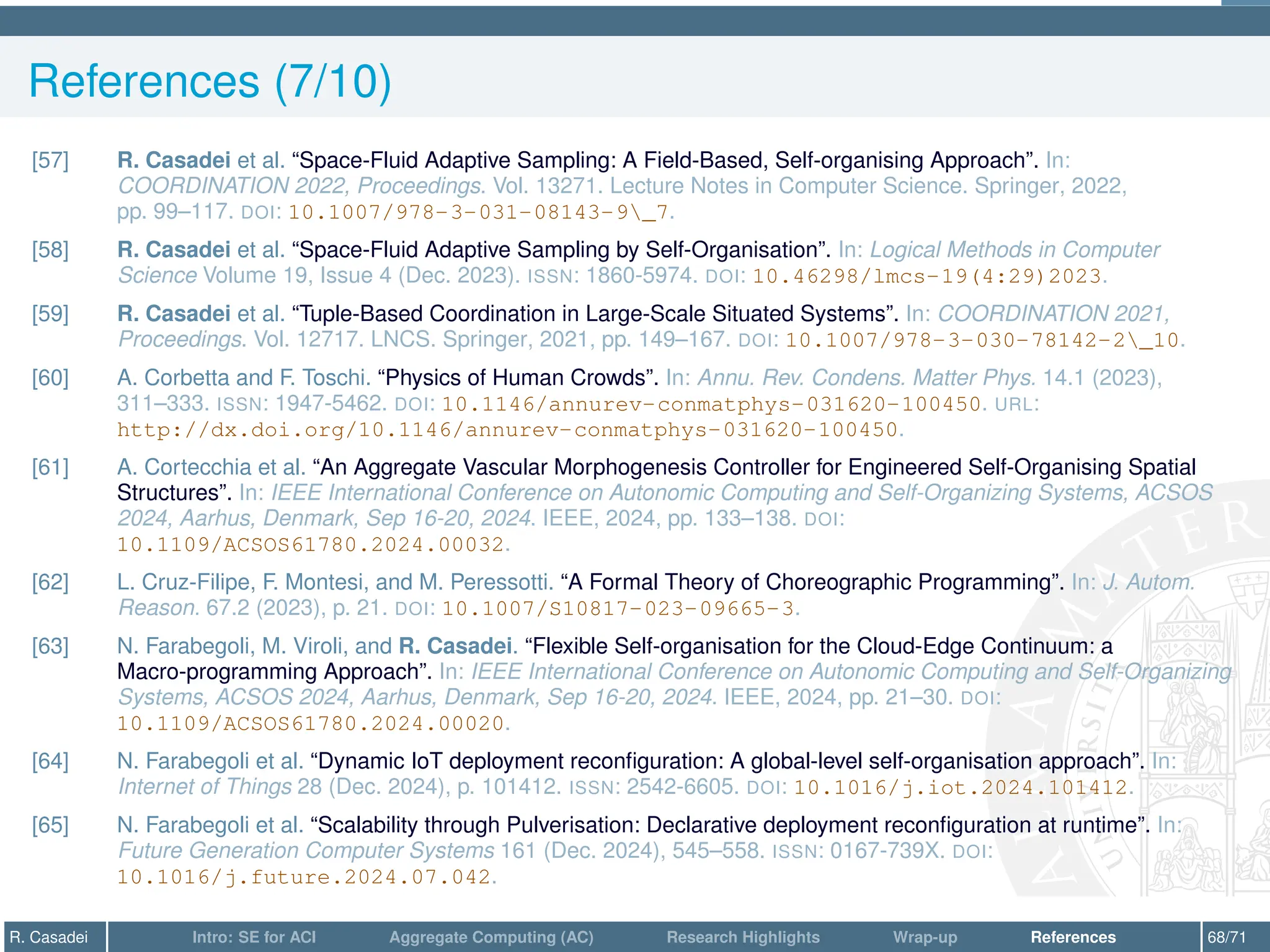 References (7/10)
[57] R. Casadei et al. “Space-Fluid Adaptive Sampling: A Field-Based, Self-organising Approach”. In:
COORDINATION 2022, Proceedings. Vol. 13271. Lecture Notes in Computer Science. Springer, 2022,
pp. 99–117. DOI: 10.1007/978-3-031-08143-9_7.
[58] R. Casadei et al. “Space-Fluid Adaptive Sampling by Self-Organisation”. In: Logical Methods in Computer
Science Volume 19, Issue 4 (Dec. 2023). ISSN: 1860-5974. DOI: 10.46298/lmcs-19(4:29)2023.
[59] R. Casadei et al. “Tuple-Based Coordination in Large-Scale Situated Systems”. In: COORDINATION 2021,
Proceedings. Vol. 12717. LNCS. Springer, 2021, pp. 149–167. DOI: 10.1007/978-3-030-78142-2_10.
[60] A. Corbetta and F. Toschi. “Physics of Human Crowds”. In: Annu. Rev. Condens. Matter Phys. 14.1 (2023),
311–333. ISSN: 1947-5462. DOI: 10.1146/annurev-conmatphys-031620-100450. URL:
http://dx.doi.org/10.1146/annurev-conmatphys-031620-100450.
[61] A. Cortecchia et al. “An Aggregate Vascular Morphogenesis Controller for Engineered Self-Organising Spatial
Structures”. In: IEEE International Conference on Autonomic Computing and Self-Organizing Systems, ACSOS
2024, Aarhus, Denmark, Sep 16-20, 2024. IEEE, 2024, pp. 133–138. DOI:
10.1109/ACSOS61780.2024.00032.
[62] L. Cruz-Filipe, F. Montesi, and M. Peressotti. “A Formal Theory of Choreographic Programming”. In: J. Autom.
Reason. 67.2 (2023), p. 21. DOI: 10.1007/S10817-023-09665-3.
[63] N. Farabegoli, M. Viroli, and R. Casadei. “Flexible Self-organisation for the Cloud-Edge Continuum: a
Macro-programming Approach”. In: IEEE International Conference on Autonomic Computing and Self-Organizing
Systems, ACSOS 2024, Aarhus, Denmark, Sep 16-20, 2024. IEEE, 2024, pp. 21–30. DOI:
10.1109/ACSOS61780.2024.00020.
[64] N. Farabegoli et al. “Dynamic IoT deployment reconfiguration: A global-level self-organisation approach”. In:
Internet of Things 28 (Dec. 2024), p. 101412. ISSN: 2542-6605. DOI: 10.1016/j.iot.2024.101412.
[65] N. Farabegoli et al. “Scalability through Pulverisation: Declarative deployment reconfiguration at runtime”. In:
Future Generation Computer Systems 161 (Dec. 2024), 545–558. ISSN: 0167-739X. DOI:
10.1016/j.future.2024.07.042.
R. Casadei Intro: SE for ACI Aggregate Computing (AC) Research Highlights Wrap-up References 68/71
 