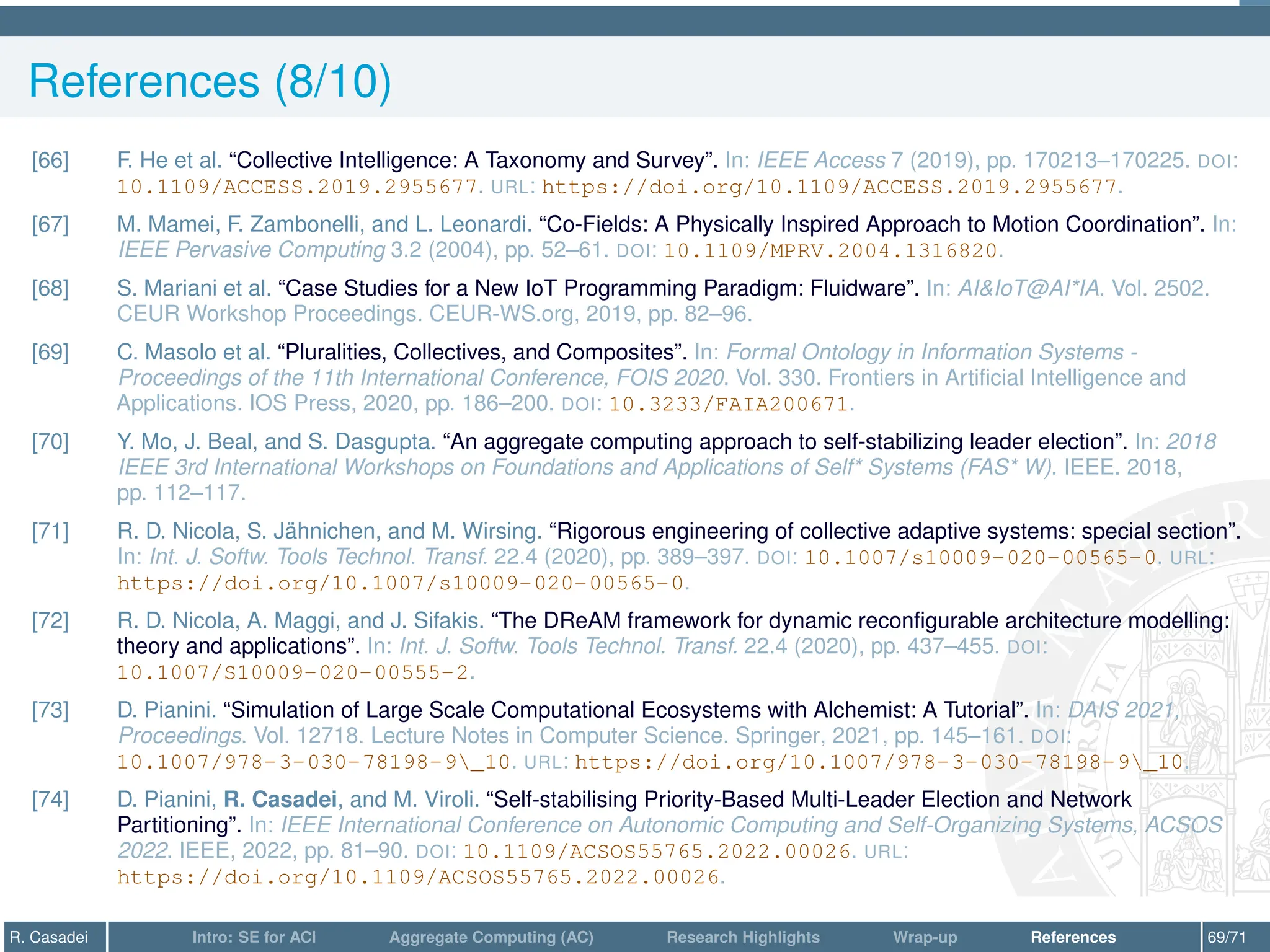 References (8/10)
[66] F. He et al. “Collective Intelligence: A Taxonomy and Survey”. In: IEEE Access 7 (2019), pp. 170213–170225. DOI:
10.1109/ACCESS.2019.2955677. URL: https://doi.org/10.1109/ACCESS.2019.2955677.
[67] M. Mamei, F. Zambonelli, and L. Leonardi. “Co-Fields: A Physically Inspired Approach to Motion Coordination”. In:
IEEE Pervasive Computing 3.2 (2004), pp. 52–61. DOI: 10.1109/MPRV.2004.1316820.
[68] S. Mariani et al. “Case Studies for a New IoT Programming Paradigm: Fluidware”. In: AIIoT@AI*IA. Vol. 2502.
CEUR Workshop Proceedings. CEUR-WS.org, 2019, pp. 82–96.
[69] C. Masolo et al. “Pluralities, Collectives, and Composites”. In: Formal Ontology in Information Systems -
Proceedings of the 11th International Conference, FOIS 2020. Vol. 330. Frontiers in Artificial Intelligence and
Applications. IOS Press, 2020, pp. 186–200. DOI: 10.3233/FAIA200671.
[70] Y. Mo, J. Beal, and S. Dasgupta. “An aggregate computing approach to self-stabilizing leader election”. In: 2018
IEEE 3rd International Workshops on Foundations and Applications of Self* Systems (FAS* W). IEEE. 2018,
pp. 112–117.
[71] R. D. Nicola, S. Jähnichen, and M. Wirsing. “Rigorous engineering of collective adaptive systems: special section”.
In: Int. J. Softw. Tools Technol. Transf. 22.4 (2020), pp. 389–397. DOI: 10.1007/s10009-020-00565-0. URL:
https://doi.org/10.1007/s10009-020-00565-0.
[72] R. D. Nicola, A. Maggi, and J. Sifakis. “The DReAM framework for dynamic reconfigurable architecture modelling:
theory and applications”. In: Int. J. Softw. Tools Technol. Transf. 22.4 (2020), pp. 437–455. DOI:
10.1007/S10009-020-00555-2.
[73] D. Pianini. “Simulation of Large Scale Computational Ecosystems with Alchemist: A Tutorial”. In: DAIS 2021,
Proceedings. Vol. 12718. Lecture Notes in Computer Science. Springer, 2021, pp. 145–161. DOI:
10.1007/978-3-030-78198-9_10. URL: https://doi.org/10.1007/978-3-030-78198-9_10.
[74] D. Pianini, R. Casadei, and M. Viroli. “Self-stabilising Priority-Based Multi-Leader Election and Network
Partitioning”. In: IEEE International Conference on Autonomic Computing and Self-Organizing Systems, ACSOS
2022. IEEE, 2022, pp. 81–90. DOI: 10.1109/ACSOS55765.2022.00026. URL:
https://doi.org/10.1109/ACSOS55765.2022.00026.
R. Casadei Intro: SE for ACI Aggregate Computing (AC) Research Highlights Wrap-up References 69/71
 