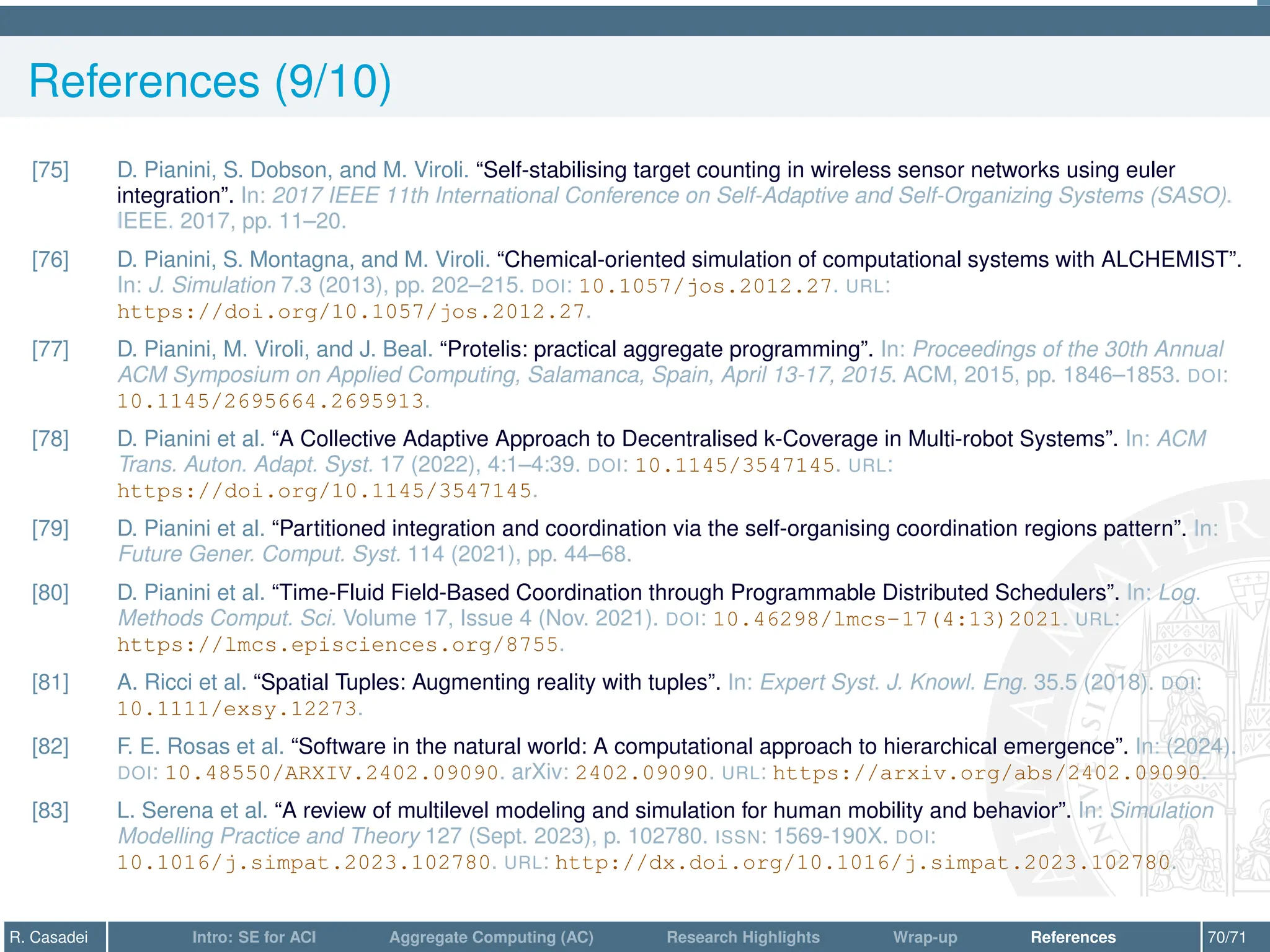 References (9/10)
[75] D. Pianini, S. Dobson, and M. Viroli. “Self-stabilising target counting in wireless sensor networks using euler
integration”. In: 2017 IEEE 11th International Conference on Self-Adaptive and Self-Organizing Systems (SASO).
IEEE. 2017, pp. 11–20.
[76] D. Pianini, S. Montagna, and M. Viroli. “Chemical-oriented simulation of computational systems with ALCHEMIST”.
In: J. Simulation 7.3 (2013), pp. 202–215. DOI: 10.1057/jos.2012.27. URL:
https://doi.org/10.1057/jos.2012.27.
[77] D. Pianini, M. Viroli, and J. Beal. “Protelis: practical aggregate programming”. In: Proceedings of the 30th Annual
ACM Symposium on Applied Computing, Salamanca, Spain, April 13-17, 2015. ACM, 2015, pp. 1846–1853. DOI:
10.1145/2695664.2695913.
[78] D. Pianini et al. “A Collective Adaptive Approach to Decentralised k-Coverage in Multi-robot Systems”. In: ACM
Trans. Auton. Adapt. Syst. 17 (2022), 4:1–4:39. DOI: 10.1145/3547145. URL:
https://doi.org/10.1145/3547145.
[79] D. Pianini et al. “Partitioned integration and coordination via the self-organising coordination regions pattern”. In:
Future Gener. Comput. Syst. 114 (2021), pp. 44–68.
[80] D. Pianini et al. “Time-Fluid Field-Based Coordination through Programmable Distributed Schedulers”. In: Log.
Methods Comput. Sci. Volume 17, Issue 4 (Nov. 2021). DOI: 10.46298/lmcs-17(4:13)2021. URL:
https://lmcs.episciences.org/8755.
[81] A. Ricci et al. “Spatial Tuples: Augmenting reality with tuples”. In: Expert Syst. J. Knowl. Eng. 35.5 (2018). DOI:
10.1111/exsy.12273.
[82] F. E. Rosas et al. “Software in the natural world: A computational approach to hierarchical emergence”. In: (2024).
DOI: 10.48550/ARXIV.2402.09090. arXiv: 2402.09090. URL: https://arxiv.org/abs/2402.09090.
[83] L. Serena et al. “A review of multilevel modeling and simulation for human mobility and behavior”. In: Simulation
Modelling Practice and Theory 127 (Sept. 2023), p. 102780. ISSN: 1569-190X. DOI:
10.1016/j.simpat.2023.102780. URL: http://dx.doi.org/10.1016/j.simpat.2023.102780.
R. Casadei Intro: SE for ACI Aggregate Computing (AC) Research Highlights Wrap-up References 70/71
 