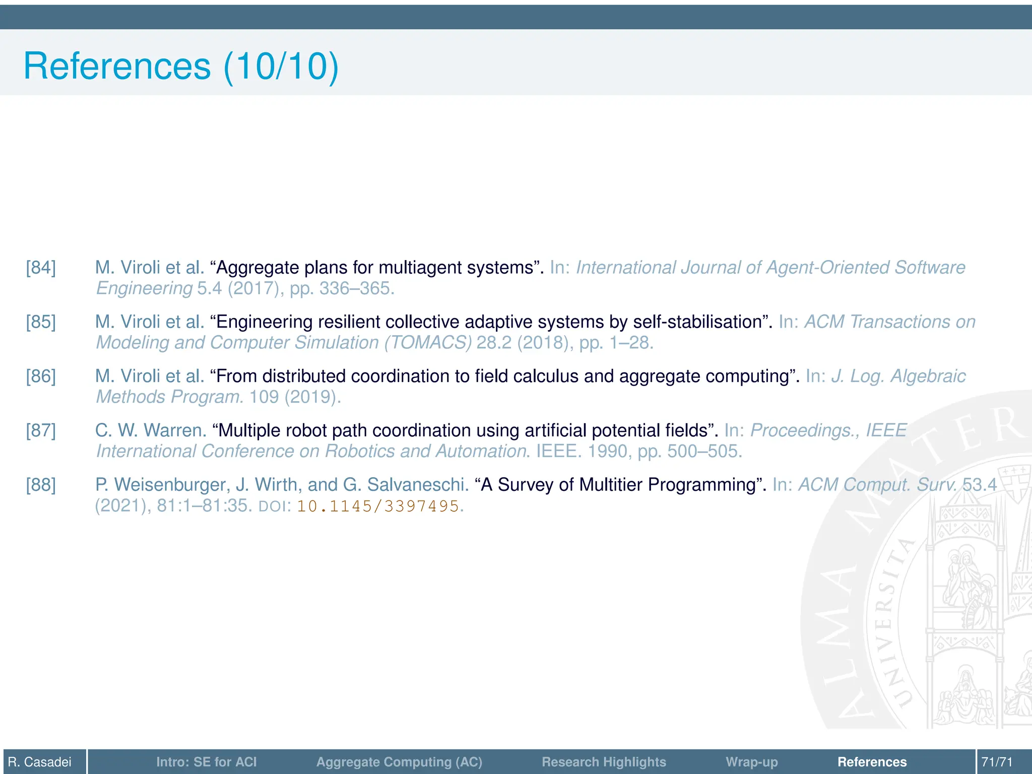 References (10/10)
[84] M. Viroli et al. “Aggregate plans for multiagent systems”. In: International Journal of Agent-Oriented Software
Engineering 5.4 (2017), pp. 336–365.
[85] M. Viroli et al. “Engineering resilient collective adaptive systems by self-stabilisation”. In: ACM Transactions on
Modeling and Computer Simulation (TOMACS) 28.2 (2018), pp. 1–28.
[86] M. Viroli et al. “From distributed coordination to field calculus and aggregate computing”. In: J. Log. Algebraic
Methods Program. 109 (2019).
[87] C. W. Warren. “Multiple robot path coordination using artificial potential fields”. In: Proceedings., IEEE
International Conference on Robotics and Automation. IEEE. 1990, pp. 500–505.
[88] P. Weisenburger, J. Wirth, and G. Salvaneschi. “A Survey of Multitier Programming”. In: ACM Comput. Surv. 53.4
(2021), 81:1–81:35. DOI: 10.1145/3397495.
R. Casadei Intro: SE for ACI Aggregate Computing (AC) Research Highlights Wrap-up References 71/71
 