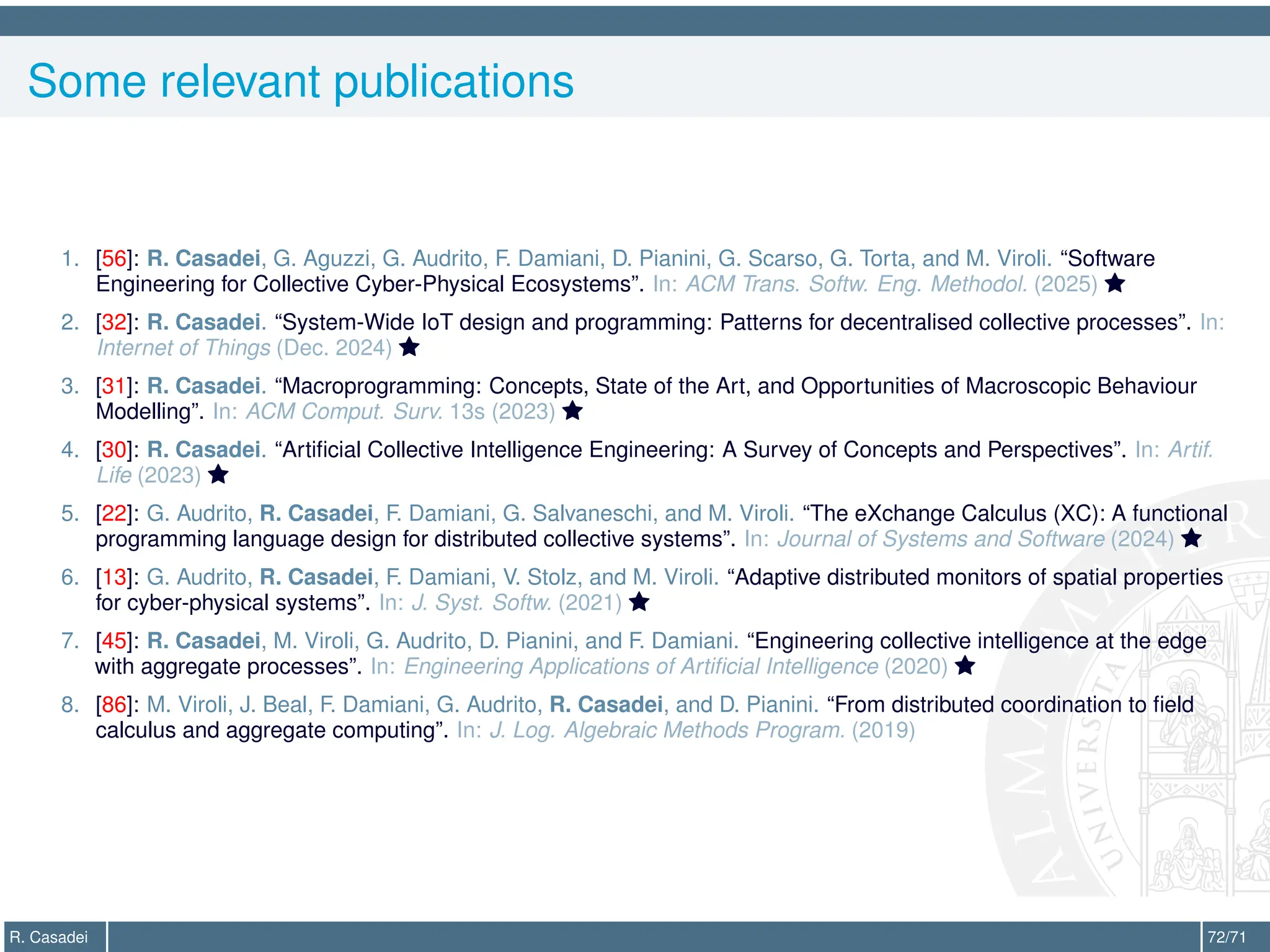 Some relevant publications
1. [56]: R. Casadei, G. Aguzzi, G. Audrito, F. Damiani, D. Pianini, G. Scarso, G. Torta, and M. Viroli. “Software
Engineering for Collective Cyber-Physical Ecosystems”. In: ACM Trans. Softw. Eng. Methodol. (2025) 
2. [32]: R. Casadei. “System-Wide IoT design and programming: Patterns for decentralised collective processes”. In:
Internet of Things (Dec. 2024) 
3. [31]: R. Casadei. “Macroprogramming: Concepts, State of the Art, and Opportunities of Macroscopic Behaviour
Modelling”. In: ACM Comput. Surv. 13s (2023) 
4. [30]: R. Casadei. “Artificial Collective Intelligence Engineering: A Survey of Concepts and Perspectives”. In: Artif.
Life (2023) 
5. [22]: G. Audrito, R. Casadei, F. Damiani, G. Salvaneschi, and M. Viroli. “The eXchange Calculus (XC): A functional
programming language design for distributed collective systems”. In: Journal of Systems and Software (2024) 
6. [13]: G. Audrito, R. Casadei, F. Damiani, V. Stolz, and M. Viroli. “Adaptive distributed monitors of spatial properties
for cyber-physical systems”. In: J. Syst. Softw. (2021) 
7. [45]: R. Casadei, M. Viroli, G. Audrito, D. Pianini, and F. Damiani. “Engineering collective intelligence at the edge
with aggregate processes”. In: Engineering Applications of Artificial Intelligence (2020) 
8. [86]: M. Viroli, J. Beal, F. Damiani, G. Audrito, R. Casadei, and D. Pianini. “From distributed coordination to field
calculus and aggregate computing”. In: J. Log. Algebraic Methods Program. (2019)
R. Casadei 72/71
 