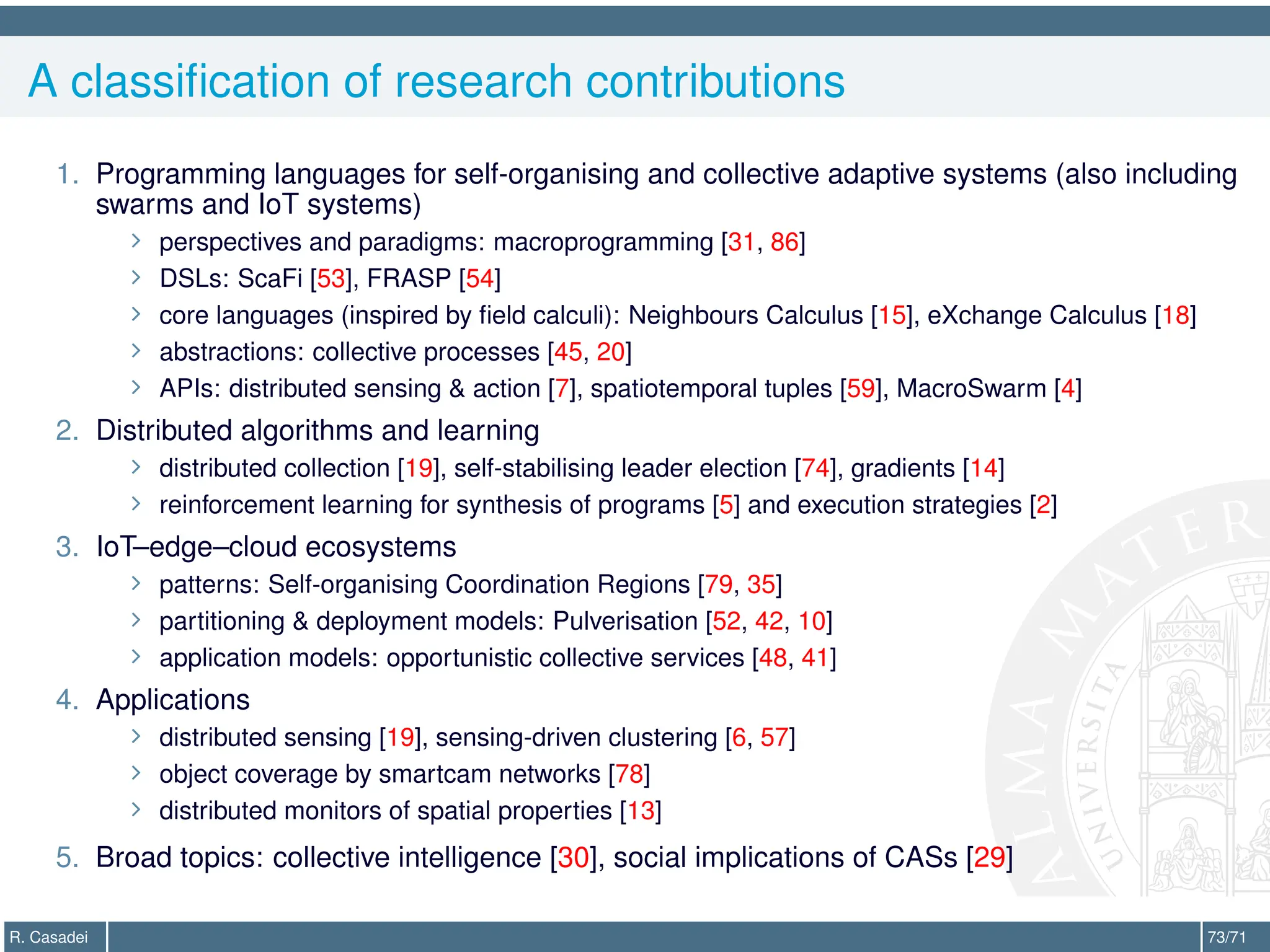 A classification of research contributions
1. Programming languages for self-organising and collective adaptive systems (also including
swarms and IoT systems)
∠ perspectives and paradigms: macroprogramming [31, 86]
∠ DSLs: ScaFi [53], FRASP [54]
∠ core languages (inspired by field calculi): Neighbours Calculus [15], eXchange Calculus [18]
∠ abstractions: collective processes [45, 20]
∠ APIs: distributed sensing  action [7], spatiotemporal tuples [59], MacroSwarm [4]
2. Distributed algorithms and learning
∠ distributed collection [19], self-stabilising leader election [74], gradients [14]
∠ reinforcement learning for synthesis of programs [5] and execution strategies [2]
3. IoT–edge–cloud ecosystems
∠ patterns: Self-organising Coordination Regions [79, 35]
∠ partitioning  deployment models: Pulverisation [52, 42, 10]
∠ application models: opportunistic collective services [48, 41]
4. Applications
∠ distributed sensing [19], sensing-driven clustering [6, 57]
∠ object coverage by smartcam networks [78]
∠ distributed monitors of spatial properties [13]
5. Broad topics: collective intelligence [30], social implications of CASs [29]
R. Casadei 73/71
 