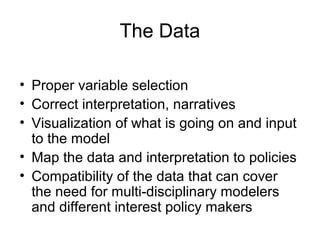 The Data
• Proper variable selection
• Correct interpretation, narratives
• Visualization of what is going on and input
to the model
• Map the data and interpretation to policies
• Compatibility of the data that can cover
the need for multi-disciplinary modelers
and different interest policy makers

 