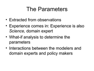 The Parameters
• Extracted from observations
• Experience comes in: Experience is also
Science, domain expert
• What-if analysis to determine the
parameters
• Interactions between the modelers and
domain experts and policy makers

 