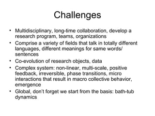 Challenges
• Multidisciplinary, long-time collaboration, develop a
research program, teams, organizations
• Comprise a variety of fields that talk in totally different
languages, different meanings for same words/
sentences
• Co-evolution of research objects, data
• Complex system: non-linear, multi-scale, positive
feedback, irreversible, phase transitions, micro
interactions that result in macro collective behavior,
emergence
• Global, don’t forget we start from the basis: bath-tub
dynamics

 