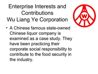 Enterprise Interests and
Contributions
Wu Liang Ye Corporation
• A Chinese famous state-owned
Chinese liquor company is
examined as a case study. They
have been practicing their
corporate social responsibility to
contribute to the food security in
the industry.

 