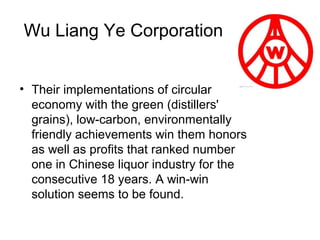 Wu Liang Ye Corporation
• Their implementations of circular
economy with the green (distillers'
grains), low-carbon, environmentally
friendly achievements win them honors
as well as profits that ranked number
one in Chinese liquor industry for the
consecutive 18 years. A win-win
solution seems to be found.

 