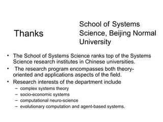Thanks

School of Systems
Science, Beijing Normal
University

• The School of Systems Science ranks top of the Systems
Science research institutes in Chinese universities.
• The research program encompasses both theoryoriented and applications aspects of the field.
• Research interests of the department include
–
–
–
–

complex systems theory
socio-economic systems
computational neuro-science
evolutionary computation and agent-based systems.

 