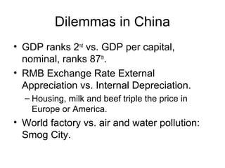 Dilemmas in China
• GDP ranks 2nd vs. GDP per capital,
nominal, ranks 87th.
• RMB Exchange Rate External
Appreciation vs. Internal Depreciation.
– Housing, milk and beef triple the price in
Europe or America.

• World factory vs. air and water pollution:
Smog City.

 