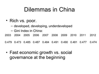 Dilemmas in China
• Rich vs. poor.
– developed, developing, underdeveloped
– Gini Index in China:
2003

2004

2005

2006

2007

2008

2009

2010

2011

2012

0.479 0.473 0.485 0.487 0.484 0.491 0.490 0.481 0.477

0.474

• Fast economic growth vs. social
governance at the beginning

 