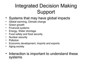 Integrated Decision Making
Support
• Systems that may have global impacts
•
•
•
•
•
•
•
•
•

Global warming, Climate change
Green growth
Financial systems
Energy, Water shortage
Food safety and food security
Nuclear security
Pollution
Economic development, Imports and exports
Aging society

• Interaction is important to understand these
systems

 