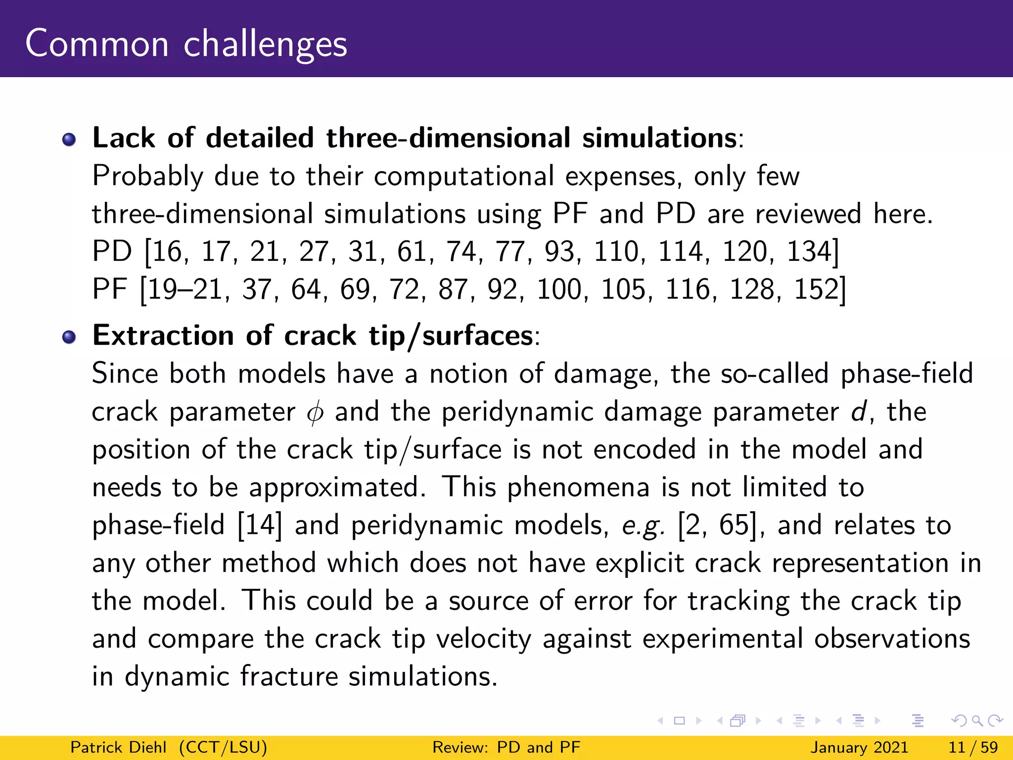 Common challenges
Lack of detailed three-dimensional simulations:
Probably due to their computational expenses, only few
three-dimensional simulations using PF and PD are reviewed here.
PD [16, 17, 21, 27, 31, 61, 74, 77, 93, 110, 114, 120, 134]
PF [19–21, 37, 64, 69, 72, 87, 92, 100, 105, 116, 128, 152]
Extraction of crack tip/surfaces:
Since both models have a notion of damage, the so-called phase-field
crack parameter φ and the peridynamic damage parameter d, the
position of the crack tip/surface is not encoded in the model and
needs to be approximated. This phenomena is not limited to
phase-field [14] and peridynamic models, e.g. [2, 65], and relates to
any other method which does not have explicit crack representation in
the model. This could be a source of error for tracking the crack tip
and compare the crack tip velocity against experimental observations
in dynamic fracture simulations.
Patrick Diehl (CCT/LSU) Review: PD and PF January 2021 11 / 59
 