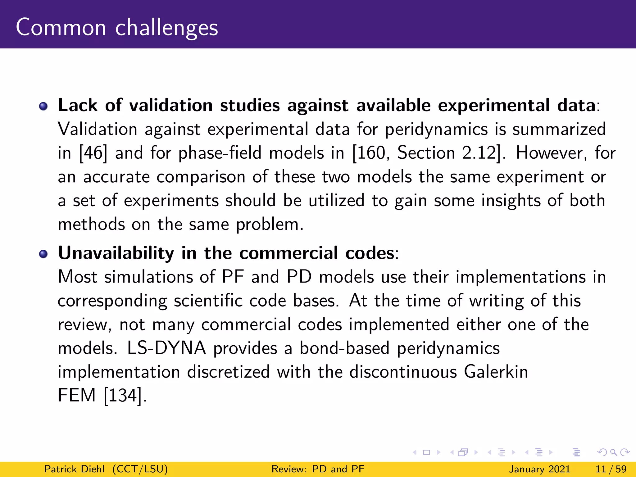 Common challenges
Lack of validation studies against available experimental data:
Validation against experimental data for peridynamics is summarized
in [46] and for phase-field models in [160, Section 2.12]. However, for
an accurate comparison of these two models the same experiment or
a set of experiments should be utilized to gain some insights of both
methods on the same problem.
Unavailability in the commercial codes:
Most simulations of PF and PD models use their implementations in
corresponding scientific code bases. At the time of writing of this
review, not many commercial codes implemented either one of the
models. LS-DYNA provides a bond-based peridynamics
implementation discretized with the discontinuous Galerkin
FEM [134].
Patrick Diehl (CCT/LSU) Review: PD and PF January 2021 11 / 59
 