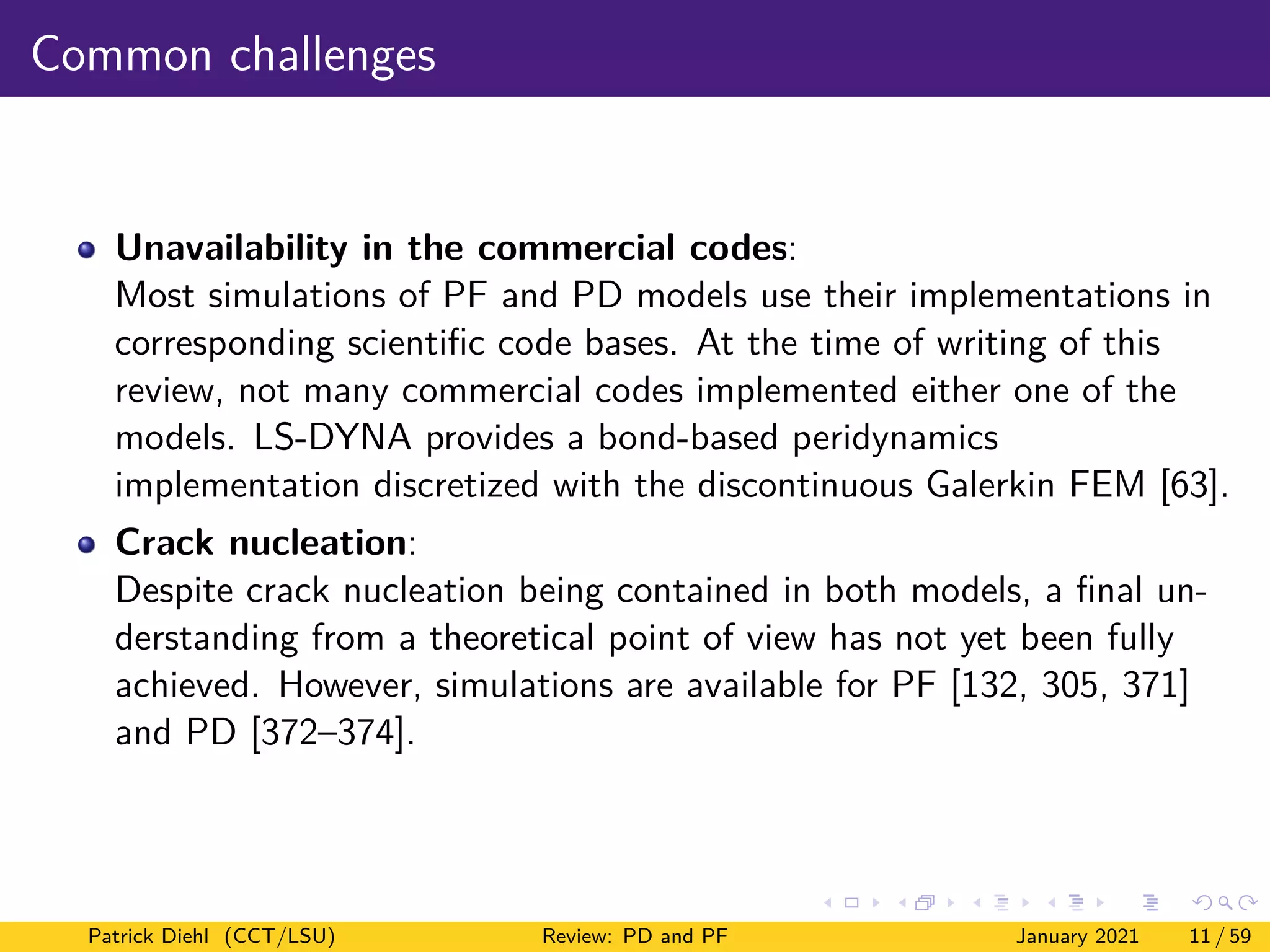 Common challenges
Unavailability in the commercial codes:
Most simulations of PF and PD models use their implementations in
corresponding scientific code bases. At the time of writing of this
review, not many commercial codes implemented either one of the
models. LS-DYNA provides a bond-based peridynamics
implementation discretized with the discontinuous Galerkin FEM [63].
Crack nucleation:
Despite crack nucleation being contained in both models, a final un-
derstanding from a theoretical point of view has not yet been fully
achieved. However, simulations are available for PF [132, 305, 371]
and PD [372–374].
Patrick Diehl (CCT/LSU) Review: PD and PF January 2021 11 / 59
 