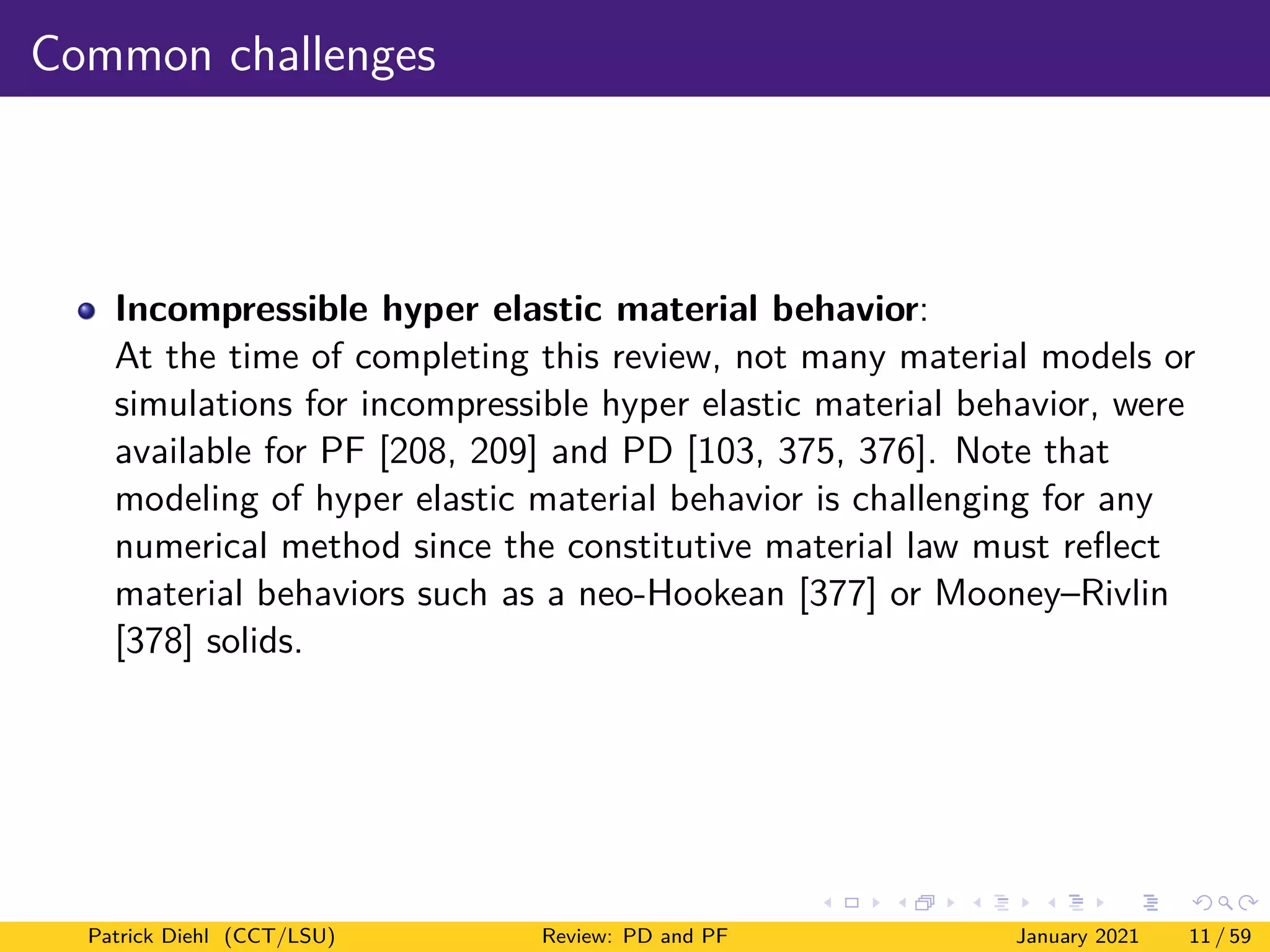 Common challenges
Incompressible hyper elastic material behavior:
At the time of completing this review, not many material models or
simulations for incompressible hyper elastic material behavior, were
available for PF [208, 209] and PD [103, 375, 376]. Note that
modeling of hyper elastic material behavior is challenging for any
numerical method since the constitutive material law must reflect
material behaviors such as a neo-Hookean [377] or Mooney–Rivlin
[378] solids.
Patrick Diehl (CCT/LSU) Review: PD and PF January 2021 11 / 59
 