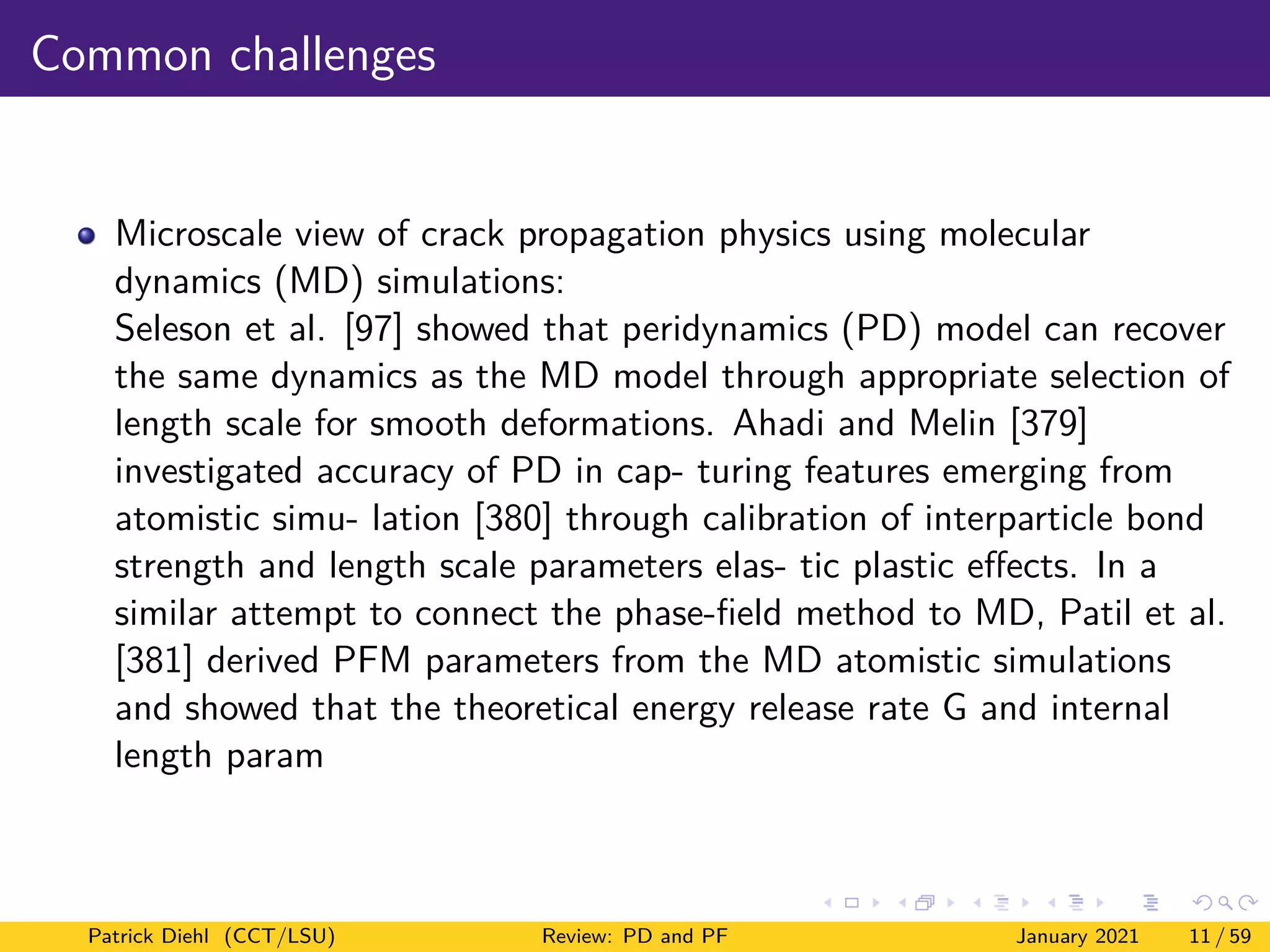 Common challenges
Microscale view of crack propagation physics using molecular
dynamics (MD) simulations:
Seleson et al. [97] showed that peridynamics (PD) model can recover
the same dynamics as the MD model through appropriate selection of
length scale for smooth deformations. Ahadi and Melin [379]
investigated accuracy of PD in cap- turing features emerging from
atomistic simu- lation [380] through calibration of interparticle bond
strength and length scale parameters elas- tic plastic effects. In a
similar attempt to connect the phase-field method to MD, Patil et al.
[381] derived PFM parameters from the MD atomistic simulations
and showed that the theoretical energy release rate G and internal
length param
Patrick Diehl (CCT/LSU) Review: PD and PF January 2021 11 / 59
 