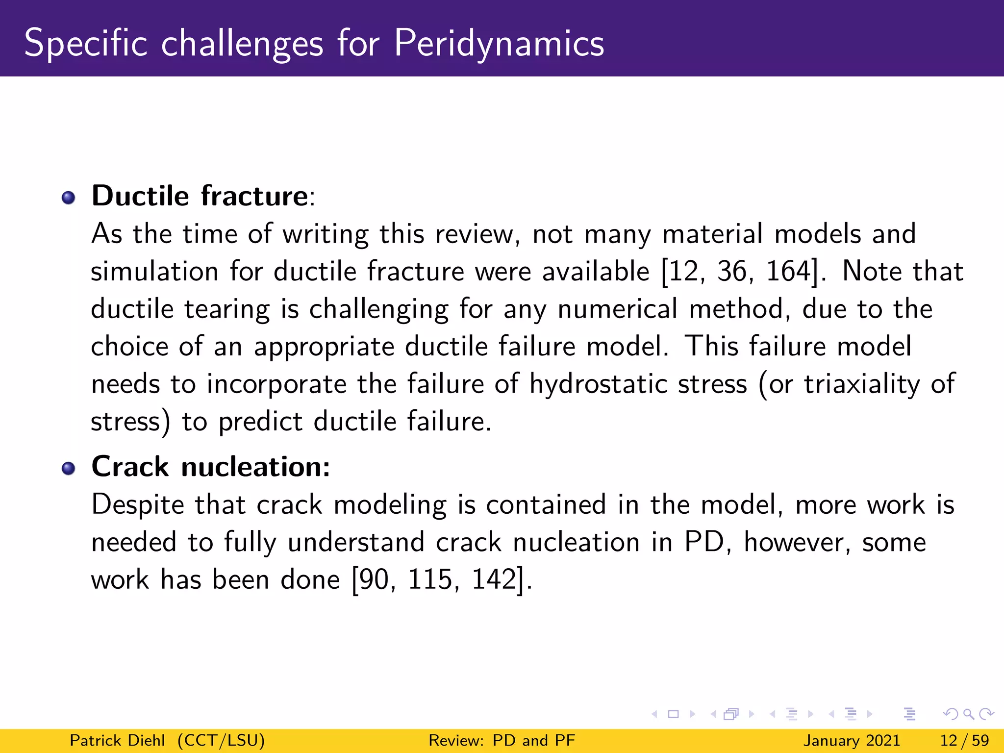 Specific challenges for Peridynamics
Ductile fracture:
As the time of writing this review, not many material models and
simulation for ductile fracture were available [12, 36, 164]. Note that
ductile tearing is challenging for any numerical method, due to the
choice of an appropriate ductile failure model. This failure model
needs to incorporate the failure of hydrostatic stress (or triaxiality of
stress) to predict ductile failure.
Crack nucleation:
Despite that crack modeling is contained in the model, more work is
needed to fully understand crack nucleation in PD, however, some
work has been done [90, 115, 142].
Patrick Diehl (CCT/LSU) Review: PD and PF January 2021 12 / 59
 