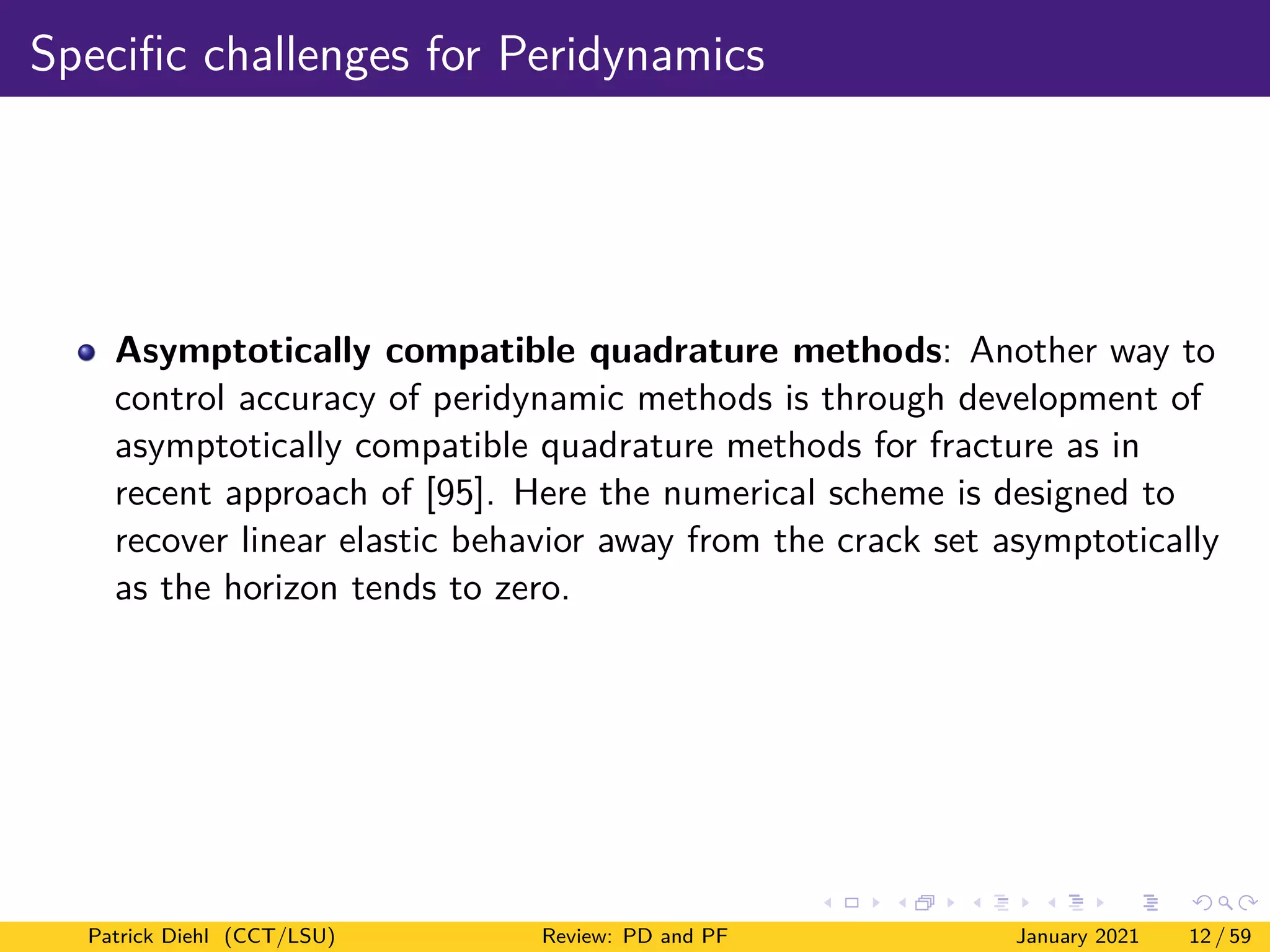 Specific challenges for Peridynamics
Asymptotically compatible quadrature methods: Another way to
control accuracy of peridynamic methods is through development of
asymptotically compatible quadrature methods for fracture as in
recent approach of [95]. Here the numerical scheme is designed to
recover linear elastic behavior away from the crack set asymptotically
as the horizon tends to zero.
Patrick Diehl (CCT/LSU) Review: PD and PF January 2021 12 / 59
 