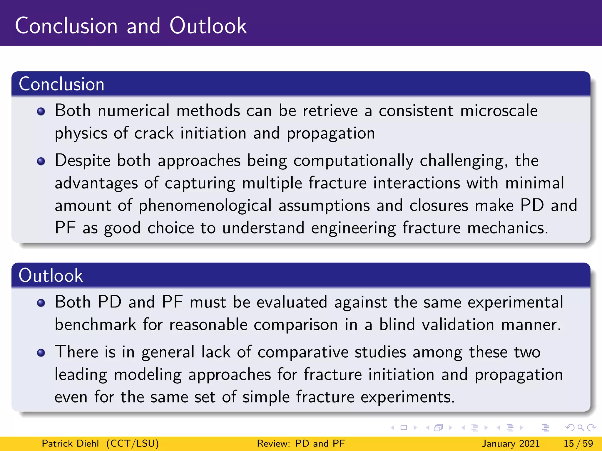 Conclusion and Outlook
Conclusion
Both numerical methods can be retrieve a consistent microscale
physics of crack initiation and propagation
Despite both approaches being computationally challenging, the
advantages of capturing multiple fracture interactions with minimal
amount of phenomenological assumptions and closures make PD and
PF as good choice to understand engineering fracture mechanics.
Outlook
Both PD and PF must be evaluated against the same experimental
benchmark for reasonable comparison in a blind validation manner.
There is in general lack of comparative studies among these two
leading modeling approaches for fracture initiation and propagation
even for the same set of simple fracture experiments.
Patrick Diehl (CCT/LSU) Review: PD and PF January 2021 15 / 59
 