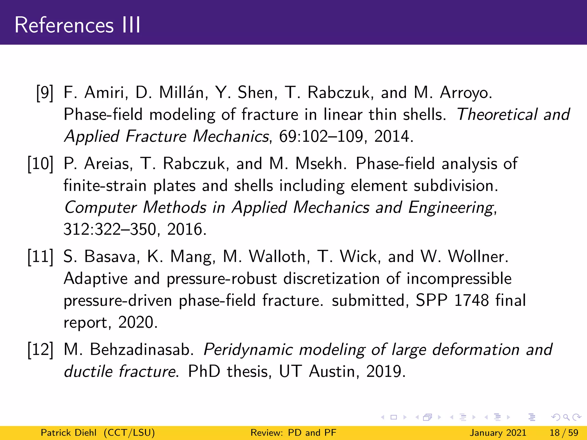 References III
[9] F. Amiri, D. Millán, Y. Shen, T. Rabczuk, and M. Arroyo.
Phase-field modeling of fracture in linear thin shells. Theoretical and
Applied Fracture Mechanics, 69:102–109, 2014.
[10] P. Areias, T. Rabczuk, and M. Msekh. Phase-field analysis of
finite-strain plates and shells including element subdivision.
Computer Methods in Applied Mechanics and Engineering,
312:322–350, 2016.
[11] S. Basava, K. Mang, M. Walloth, T. Wick, and W. Wollner.
Adaptive and pressure-robust discretization of incompressible
pressure-driven phase-field fracture. submitted, SPP 1748 final
report, 2020.
[12] M. Behzadinasab. Peridynamic modeling of large deformation and
ductile fracture. PhD thesis, UT Austin, 2019.
Patrick Diehl (CCT/LSU) Review: PD and PF January 2021 18 / 59
 