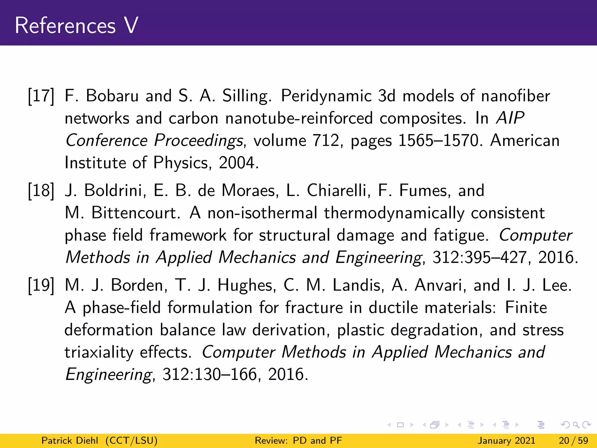 References V
[17] F. Bobaru and S. A. Silling. Peridynamic 3d models of nanofiber
networks and carbon nanotube-reinforced composites. In AIP
Conference Proceedings, volume 712, pages 1565–1570. American
Institute of Physics, 2004.
[18] J. Boldrini, E. B. de Moraes, L. Chiarelli, F. Fumes, and
M. Bittencourt. A non-isothermal thermodynamically consistent
phase field framework for structural damage and fatigue. Computer
Methods in Applied Mechanics and Engineering, 312:395–427, 2016.
[19] M. J. Borden, T. J. Hughes, C. M. Landis, A. Anvari, and I. J. Lee.
A phase-field formulation for fracture in ductile materials: Finite
deformation balance law derivation, plastic degradation, and stress
triaxiality effects. Computer Methods in Applied Mechanics and
Engineering, 312:130–166, 2016.
Patrick Diehl (CCT/LSU) Review: PD and PF January 2021 20 / 59
 