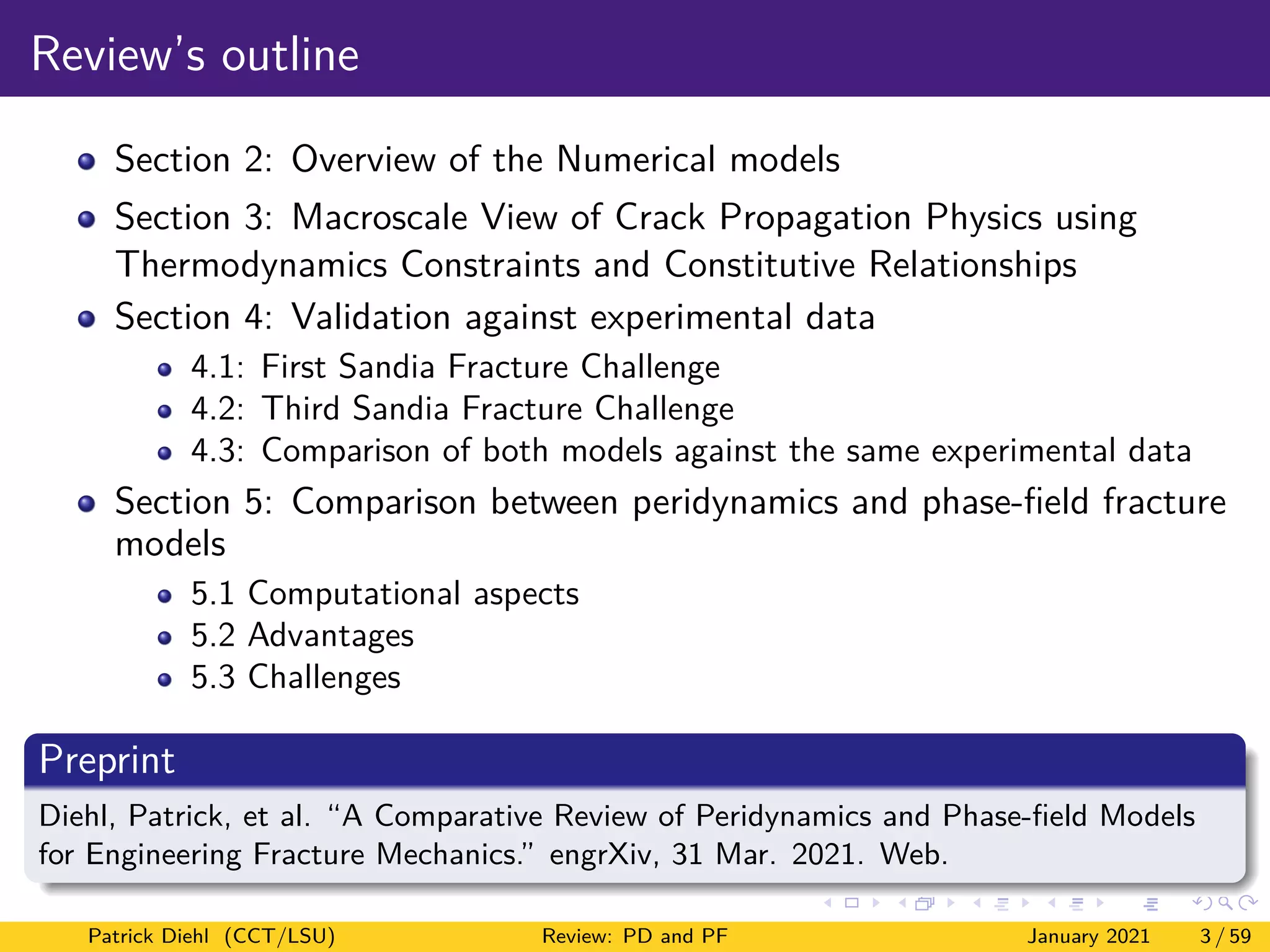 Review’s outline
Section 2: Overview of the Numerical models
Section 3: Macroscale View of Crack Propagation Physics using
Thermodynamics Constraints and Constitutive Relationships
Section 4: Validation against experimental data
4.1: First Sandia Fracture Challenge
4.2: Third Sandia Fracture Challenge
4.3: Comparison of both models against the same experimental data
Section 5: Comparison between peridynamics and phase-field fracture
models
5.1 Computational aspects
5.2 Advantages
5.3 Challenges
Preprint
Diehl, Patrick, et al. “A Comparative Review of Peridynamics and Phase-field Models
for Engineering Fracture Mechanics.” engrXiv, 31 Mar. 2021. Web.
Patrick Diehl (CCT/LSU) Review: PD and PF January 2021 3 / 59
 