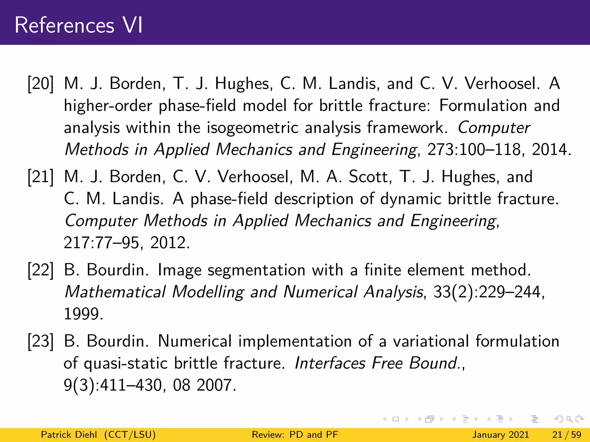 References VI
[20] M. J. Borden, T. J. Hughes, C. M. Landis, and C. V. Verhoosel. A
higher-order phase-field model for brittle fracture: Formulation and
analysis within the isogeometric analysis framework. Computer
Methods in Applied Mechanics and Engineering, 273:100–118, 2014.
[21] M. J. Borden, C. V. Verhoosel, M. A. Scott, T. J. Hughes, and
C. M. Landis. A phase-field description of dynamic brittle fracture.
Computer Methods in Applied Mechanics and Engineering,
217:77–95, 2012.
[22] B. Bourdin. Image segmentation with a finite element method.
Mathematical Modelling and Numerical Analysis, 33(2):229–244,
1999.
[23] B. Bourdin. Numerical implementation of a variational formulation
of quasi-static brittle fracture. Interfaces Free Bound.,
9(3):411–430, 08 2007.
Patrick Diehl (CCT/LSU) Review: PD and PF January 2021 21 / 59
 