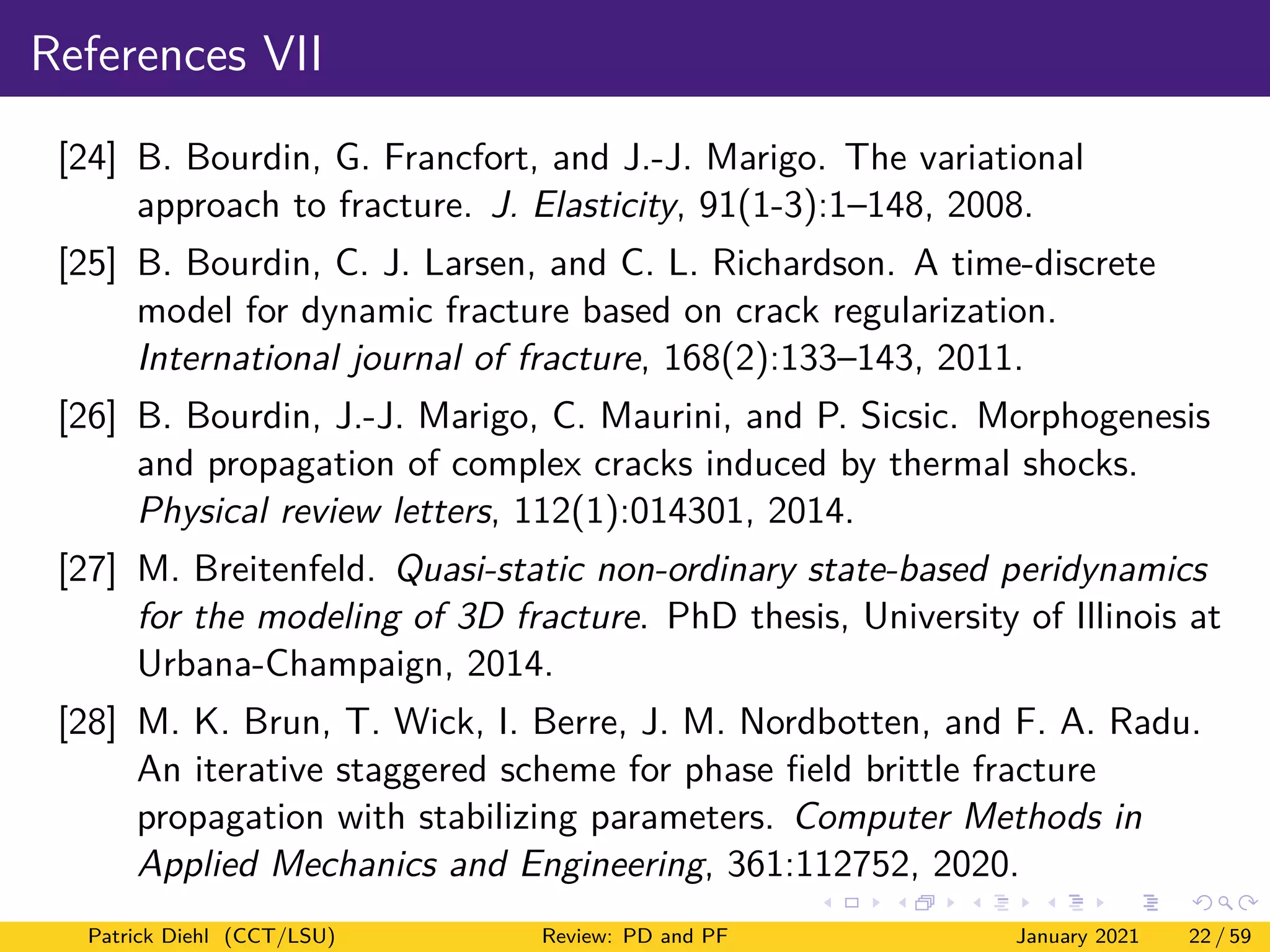 References VII
[24] B. Bourdin, G. Francfort, and J.-J. Marigo. The variational
approach to fracture. J. Elasticity, 91(1-3):1–148, 2008.
[25] B. Bourdin, C. J. Larsen, and C. L. Richardson. A time-discrete
model for dynamic fracture based on crack regularization.
International journal of fracture, 168(2):133–143, 2011.
[26] B. Bourdin, J.-J. Marigo, C. Maurini, and P. Sicsic. Morphogenesis
and propagation of complex cracks induced by thermal shocks.
Physical review letters, 112(1):014301, 2014.
[27] M. Breitenfeld. Quasi-static non-ordinary state-based peridynamics
for the modeling of 3D fracture. PhD thesis, University of Illinois at
Urbana-Champaign, 2014.
[28] M. K. Brun, T. Wick, I. Berre, J. M. Nordbotten, and F. A. Radu.
An iterative staggered scheme for phase field brittle fracture
propagation with stabilizing parameters. Computer Methods in
Applied Mechanics and Engineering, 361:112752, 2020.
Patrick Diehl (CCT/LSU) Review: PD and PF January 2021 22 / 59
 