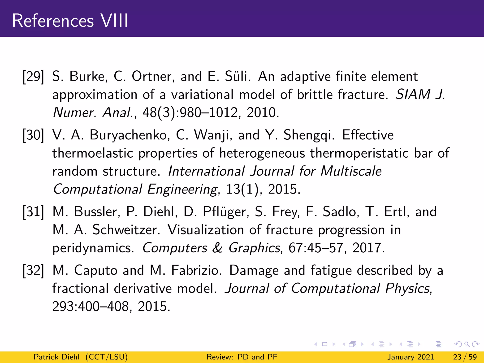 References VIII
[29] S. Burke, C. Ortner, and E. Süli. An adaptive finite element
approximation of a variational model of brittle fracture. SIAM J.
Numer. Anal., 48(3):980–1012, 2010.
[30] V. A. Buryachenko, C. Wanji, and Y. Shengqi. Effective
thermoelastic properties of heterogeneous thermoperistatic bar of
random structure. International Journal for Multiscale
Computational Engineering, 13(1), 2015.
[31] M. Bussler, P. Diehl, D. Pflüger, S. Frey, F. Sadlo, T. Ertl, and
M. A. Schweitzer. Visualization of fracture progression in
peridynamics. Computers & Graphics, 67:45–57, 2017.
[32] M. Caputo and M. Fabrizio. Damage and fatigue described by a
fractional derivative model. Journal of Computational Physics,
293:400–408, 2015.
Patrick Diehl (CCT/LSU) Review: PD and PF January 2021 23 / 59
 