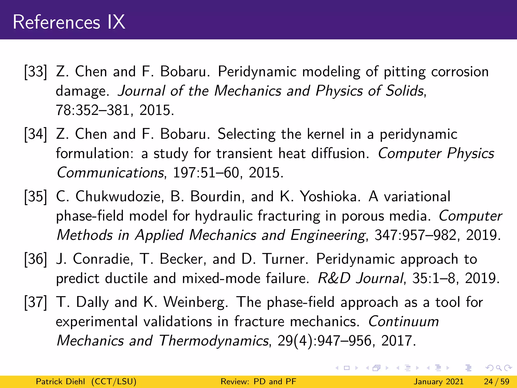 References IX
[33] Z. Chen and F. Bobaru. Peridynamic modeling of pitting corrosion
damage. Journal of the Mechanics and Physics of Solids,
78:352–381, 2015.
[34] Z. Chen and F. Bobaru. Selecting the kernel in a peridynamic
formulation: a study for transient heat diffusion. Computer Physics
Communications, 197:51–60, 2015.
[35] C. Chukwudozie, B. Bourdin, and K. Yoshioka. A variational
phase-field model for hydraulic fracturing in porous media. Computer
Methods in Applied Mechanics and Engineering, 347:957–982, 2019.
[36] J. Conradie, T. Becker, and D. Turner. Peridynamic approach to
predict ductile and mixed-mode failure. R&D Journal, 35:1–8, 2019.
[37] T. Dally and K. Weinberg. The phase-field approach as a tool for
experimental validations in fracture mechanics. Continuum
Mechanics and Thermodynamics, 29(4):947–956, 2017.
Patrick Diehl (CCT/LSU) Review: PD and PF January 2021 24 / 59
 