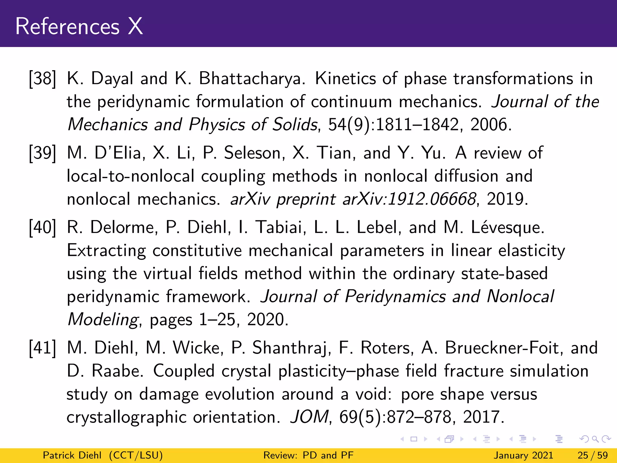 References X
[38] K. Dayal and K. Bhattacharya. Kinetics of phase transformations in
the peridynamic formulation of continuum mechanics. Journal of the
Mechanics and Physics of Solids, 54(9):1811–1842, 2006.
[39] M. D’Elia, X. Li, P. Seleson, X. Tian, and Y. Yu. A review of
local-to-nonlocal coupling methods in nonlocal diffusion and
nonlocal mechanics. arXiv preprint arXiv:1912.06668, 2019.
[40] R. Delorme, P. Diehl, I. Tabiai, L. L. Lebel, and M. Lévesque.
Extracting constitutive mechanical parameters in linear elasticity
using the virtual fields method within the ordinary state-based
peridynamic framework. Journal of Peridynamics and Nonlocal
Modeling, pages 1–25, 2020.
[41] M. Diehl, M. Wicke, P. Shanthraj, F. Roters, A. Brueckner-Foit, and
D. Raabe. Coupled crystal plasticity–phase field fracture simulation
study on damage evolution around a void: pore shape versus
crystallographic orientation. JOM, 69(5):872–878, 2017.
Patrick Diehl (CCT/LSU) Review: PD and PF January 2021 25 / 59
 