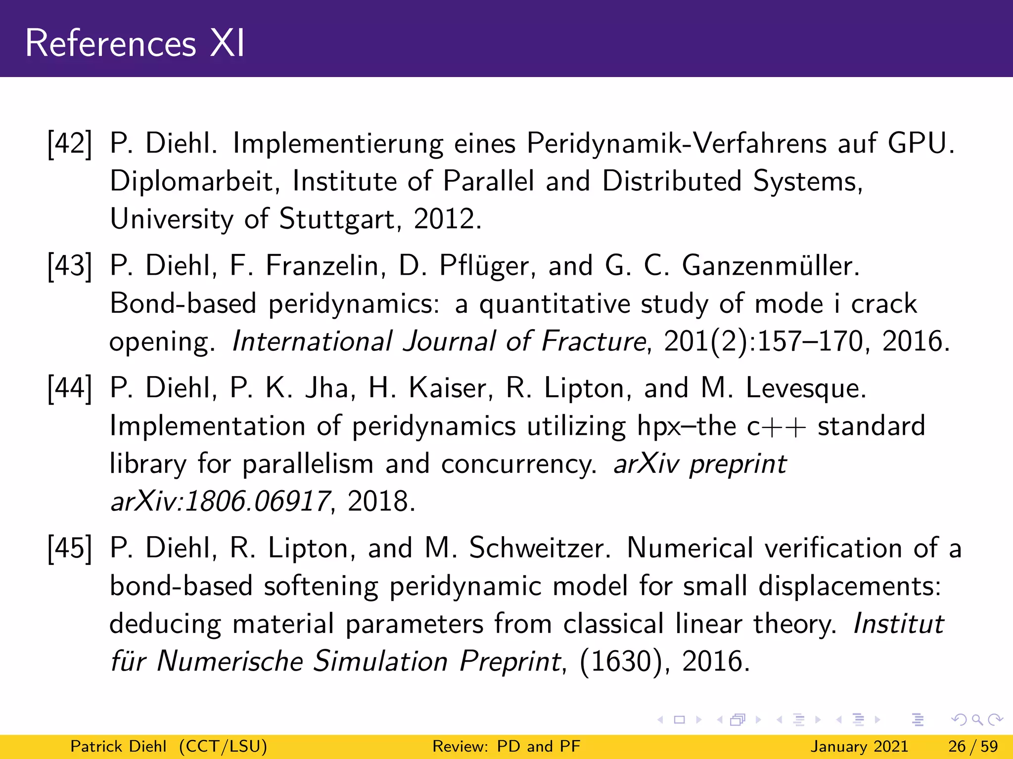 References XI
[42] P. Diehl. Implementierung eines Peridynamik-Verfahrens auf GPU.
Diplomarbeit, Institute of Parallel and Distributed Systems,
University of Stuttgart, 2012.
[43] P. Diehl, F. Franzelin, D. Pflüger, and G. C. Ganzenmüller.
Bond-based peridynamics: a quantitative study of mode i crack
opening. International Journal of Fracture, 201(2):157–170, 2016.
[44] P. Diehl, P. K. Jha, H. Kaiser, R. Lipton, and M. Levesque.
Implementation of peridynamics utilizing hpx–the c++ standard
library for parallelism and concurrency. arXiv preprint
arXiv:1806.06917, 2018.
[45] P. Diehl, R. Lipton, and M. Schweitzer. Numerical verification of a
bond-based softening peridynamic model for small displacements:
deducing material parameters from classical linear theory. Institut
für Numerische Simulation Preprint, (1630), 2016.
Patrick Diehl (CCT/LSU) Review: PD and PF January 2021 26 / 59
 